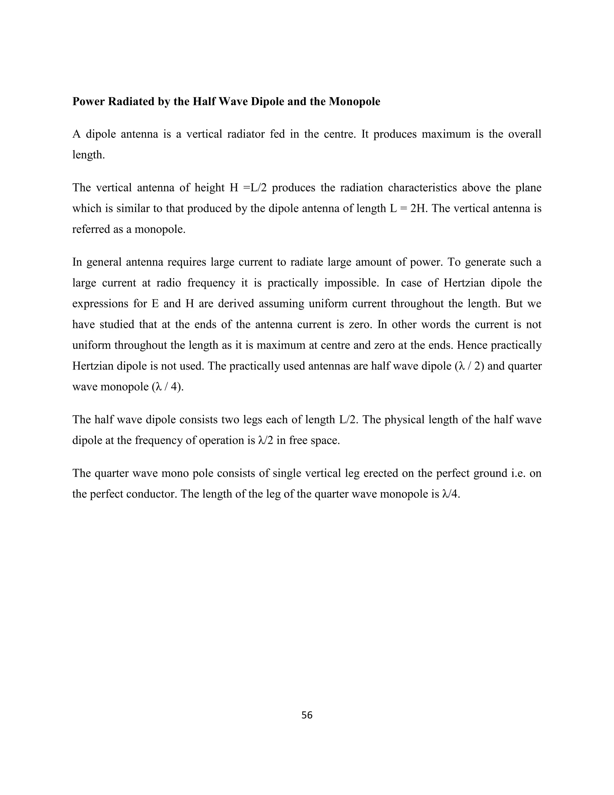 56
Power Radiated by the Half Wave Dipole and the Monopole
A dipole antenna is a vertical radiator fed in the centre. It produces maximum is the overall
length.
The vertical antenna of height H =L/2 produces the radiation characteristics above the plane
which is similar to that produced by the dipole antenna of length L = 2H. The vertical antenna is
referred as a monopole.
In general antenna requires large current to radiate large amount of power. To generate such a
large current at radio frequency it is practically impossible. In case of Hertzian dipole the
expressions for E and H are derived assuming uniform current throughout the length. But we
have studied that at the ends of the antenna current is zero. In other words the current is not
uniform throughout the length as it is maximum at centre and zero at the ends. Hence practically
Hertzian dipole is not used. The practically used antennas are half wave dipole (λ / 2) and quarter
wave monopole (λ / 4).
The half wave dipole consists two legs each of length L/2. The physical length of the half wave
dipole at the frequency of operation is λ/2 in free space.
The quarter wave mono pole consists of single vertical leg erected on the perfect ground i.e. on
the perfect conductor. The length of the leg of the quarter wave monopole is λ/4.
 