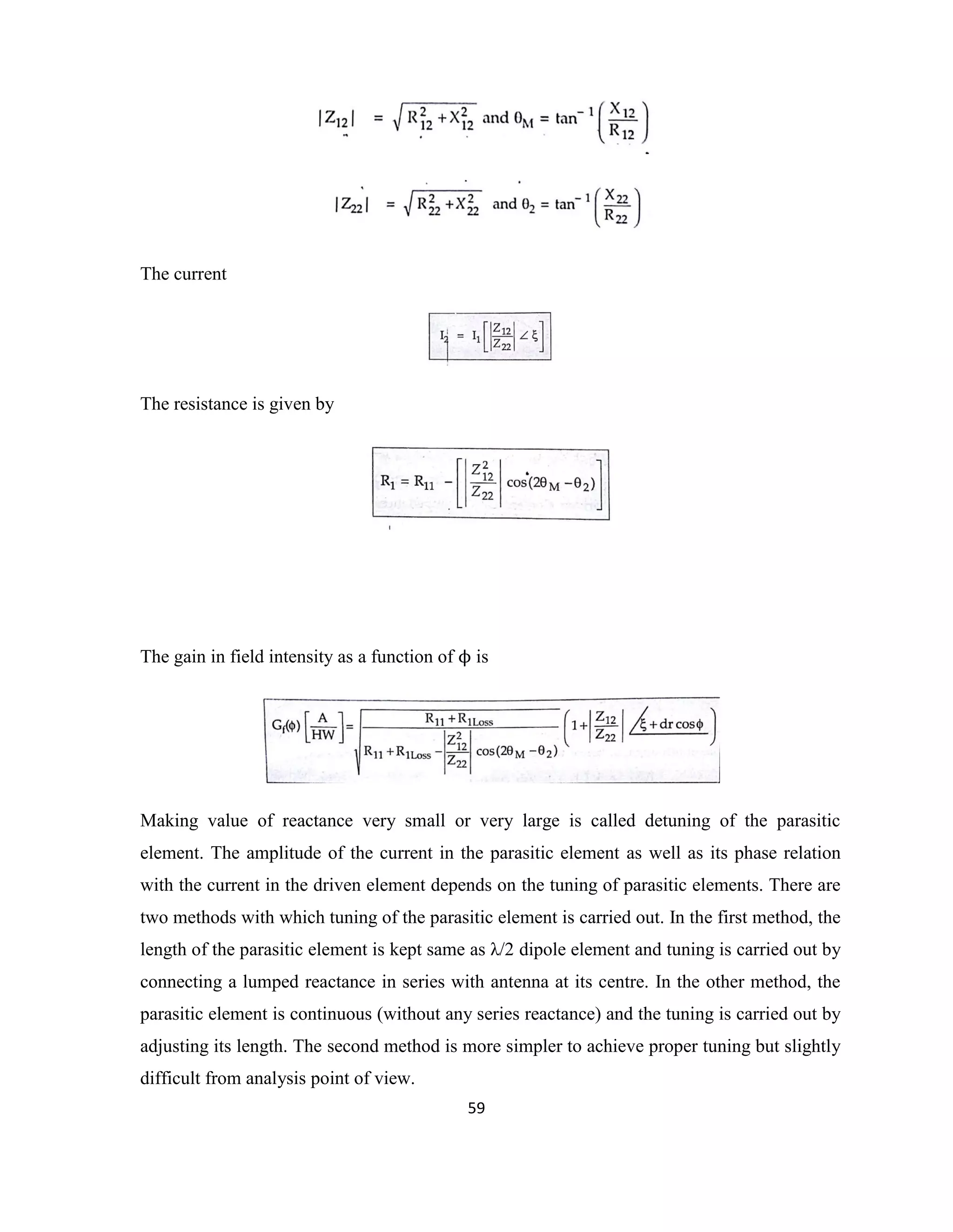 59
The current
The resistance is given by
The gain in field intensity as a function of ϕ is
Making value of reactance very small or very large is called detuning of the parasitic
element. The amplitude of the current in the parasitic element as well as its phase relation
with the current in the driven element depends on the tuning of parasitic elements. There are
two methods with which tuning of the parasitic element is carried out. In the first method, the
length of the parasitic element is kept same as λ/2 dipole element and tuning is carried out by
connecting a lumped reactance in series with antenna at its centre. In the other method, the
parasitic element is continuous (without any series reactance) and the tuning is carried out by
adjusting its length. The second method is more simpler to achieve proper tuning but slightly
difficult from analysis point of view.
 