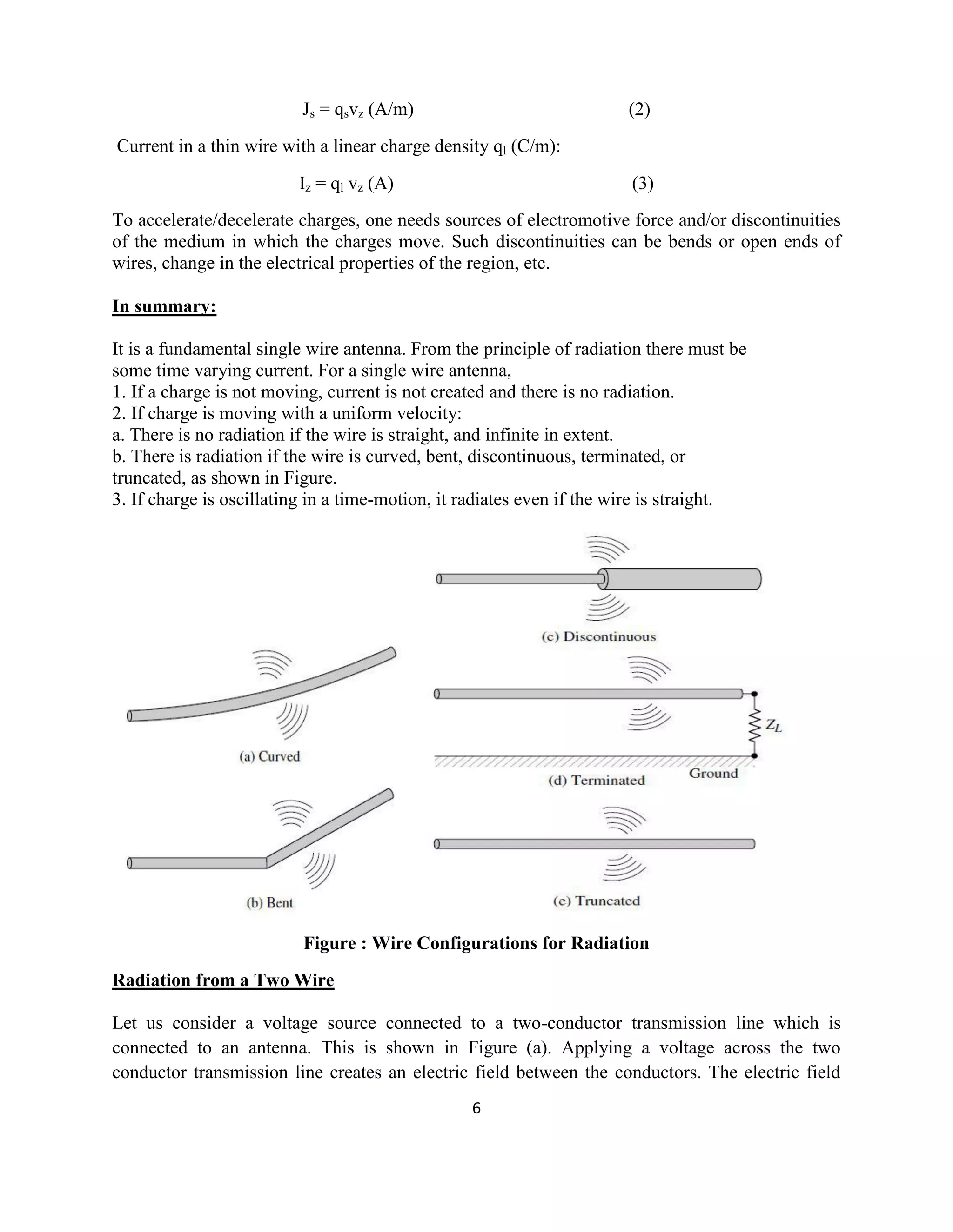 6
Js = qsvz (A/m) (2)
Current in a thin wire with a linear charge density ql (C/m):
Iz = ql vz (A) (3)
To accelerate/decelerate charges, one needs sources of electromotive force and/or discontinuities
of the medium in which the charges move. Such discontinuities can be bends or open ends of
wires, change in the electrical properties of the region, etc.
In summary:
It is a fundamental single wire antenna. From the principle of radiation there must be
some time varying current. For a single wire antenna,
1. If a charge is not moving, current is not created and there is no radiation.
2. If charge is moving with a uniform velocity:
a. There is no radiation if the wire is straight, and infinite in extent.
b. There is radiation if the wire is curved, bent, discontinuous, terminated, or
truncated, as shown in Figure.
3. If charge is oscillating in a time-motion, it radiates even if the wire is straight.
Figure : Wire Configurations for Radiation
Radiation from a Two Wire
Let us consider a voltage source connected to a two-conductor transmission line which is
connected to an antenna. This is shown in Figure (a). Applying a voltage across the two
conductor transmission line creates an electric field between the conductors. The electric field
 