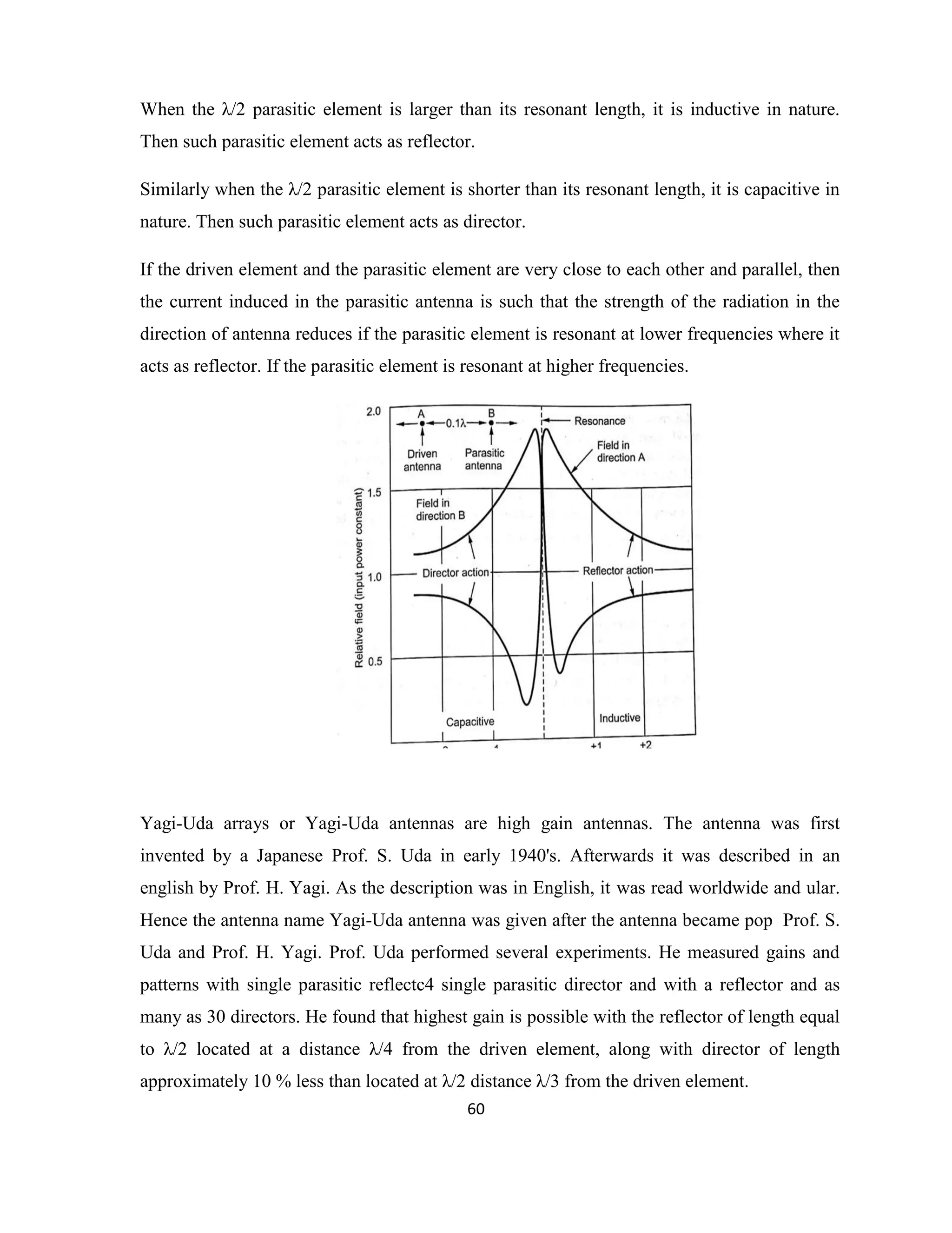 60
When the λ/2 parasitic element is larger than its resonant length, it is inductive in nature.
Then such parasitic element acts as reflector.
Similarly when the λ/2 parasitic element is shorter than its resonant length, it is capacitive in
nature. Then such parasitic element acts as director.
If the driven element and the parasitic element are very close to each other and parallel, then
the current induced in the parasitic antenna is such that the strength of the radiation in the
direction of antenna reduces if the parasitic element is resonant at lower frequencies where it
acts as reflector. If the parasitic element is resonant at higher frequencies.
Yagi-Uda arrays or Yagi-Uda antennas are high gain antennas. The antenna was first
invented by a Japanese Prof. S. Uda in early 1940's. Afterwards it was described in an
english by Prof. H. Yagi. As the description was in English, it was read worldwide and ular.
Hence the antenna name Yagi-Uda antenna was given after the antenna became pop Prof. S.
Uda and Prof. H. Yagi. Prof. Uda performed several experiments. He measured gains and
patterns with single parasitic reflectc4 single parasitic director and with a reflector and as
many as 30 directors. He found that highest gain is possible with the reflector of length equal
to λ/2 located at a distance λ/4 from the driven element, along with director of length
approximately 10 % less than located at λ/2 distance λ/3 from the driven element.
 
