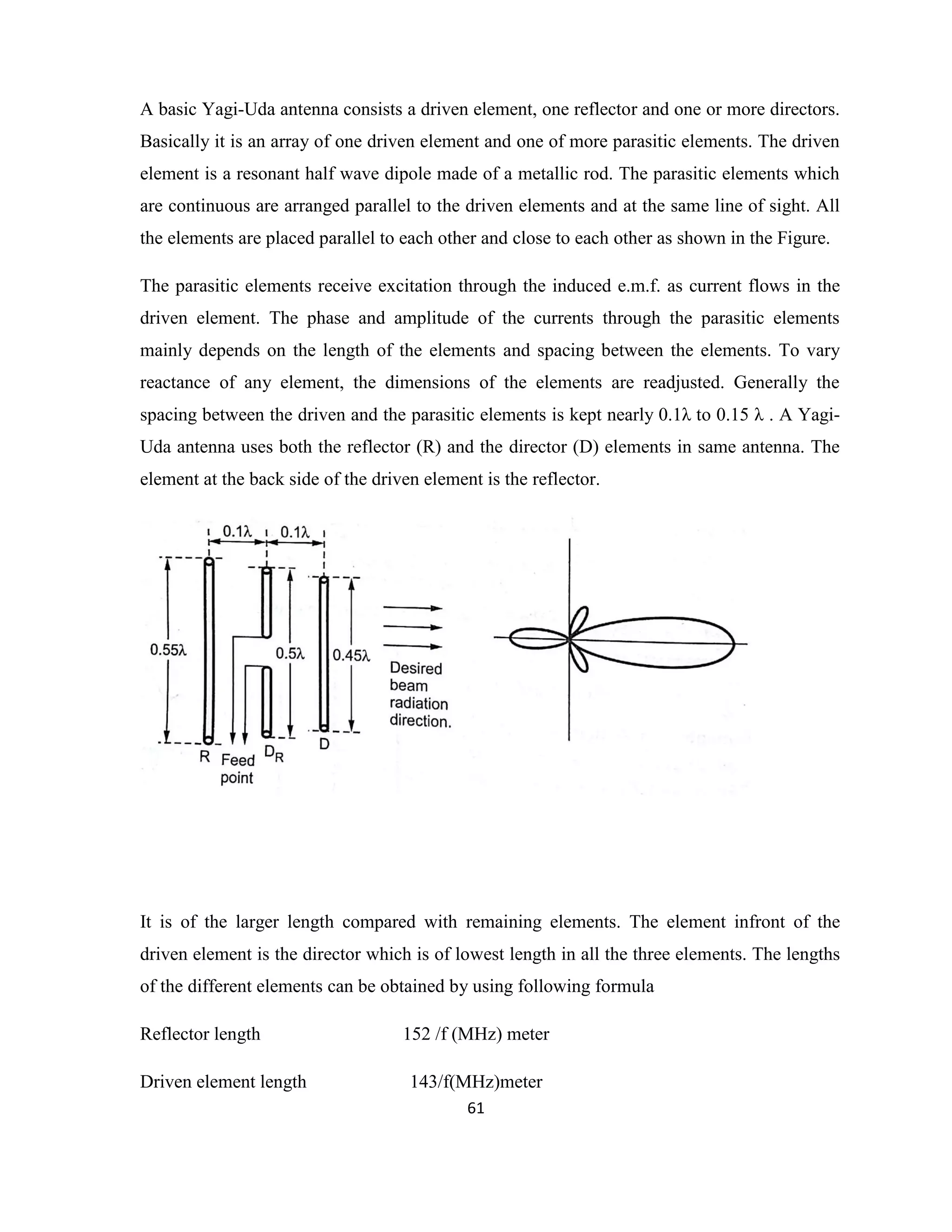 61
A basic Yagi-Uda antenna consists a driven element, one reflector and one or more directors.
Basically it is an array of one driven element and one of more parasitic elements. The driven
element is a resonant half wave dipole made of a metallic rod. The parasitic elements which
are continuous are arranged parallel to the driven elements and at the same line of sight. All
the elements are placed parallel to each other and close to each other as shown in the Figure.
The parasitic elements receive excitation through the induced e.m.f. as current flows in the
driven element. The phase and amplitude of the currents through the parasitic elements
mainly depends on the length of the elements and spacing between the elements. To vary
reactance of any element, the dimensions of the elements are readjusted. Generally the
spacing between the driven and the parasitic elements is kept nearly 0.1λ to 0.15 λ . A Yagi-
Uda antenna uses both the reflector (R) and the director (D) elements in same antenna. The
element at the back side of the driven element is the reflector.
It is of the larger length compared with remaining elements. The element infront of the
driven element is the director which is of lowest length in all the three elements. The lengths
of the different elements can be obtained by using following formula
Reflector length 152 /f (MHz) meter
Driven element length 143/f(MHz)meter
 