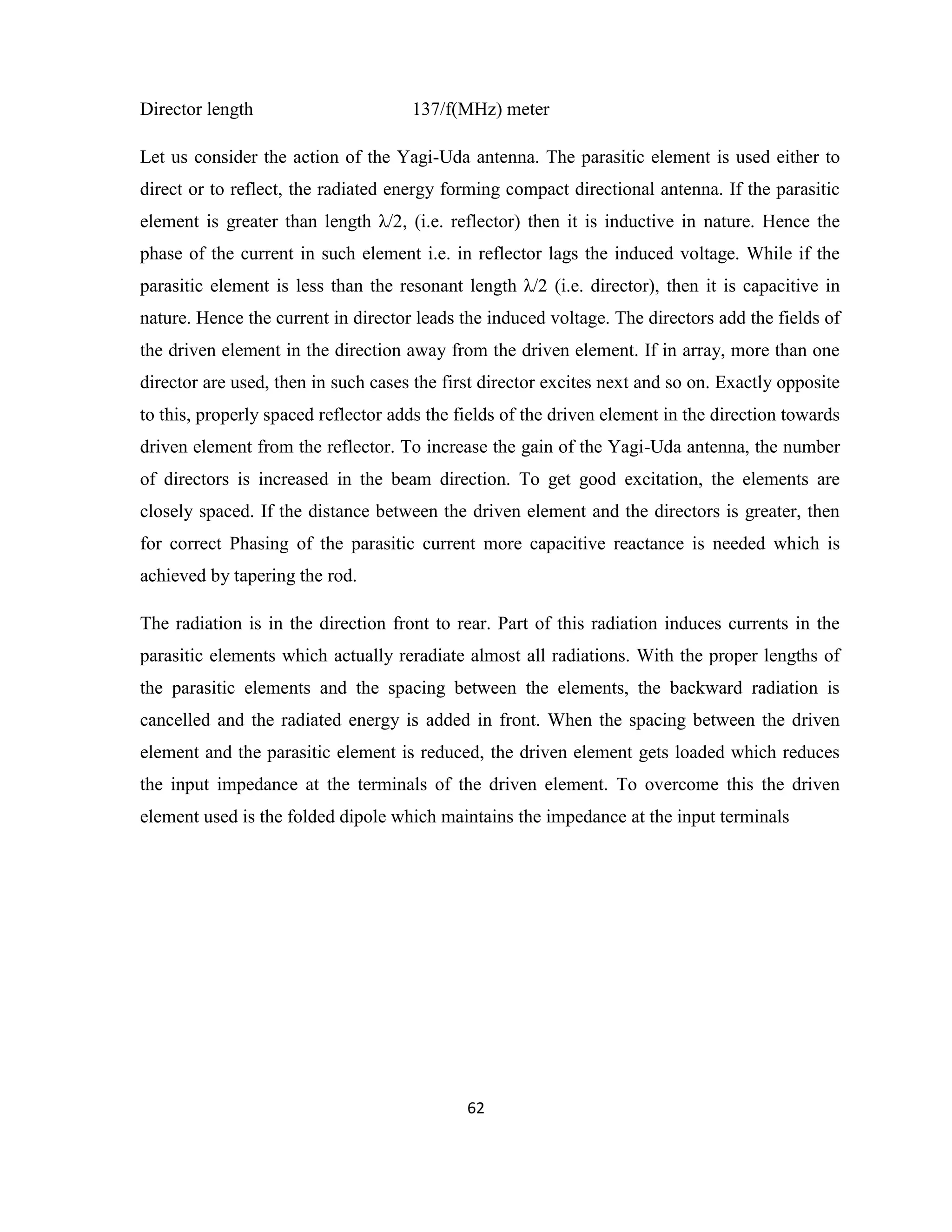 62
Director length 137/f(MHz) meter
Let us consider the action of the Yagi-Uda antenna. The parasitic element is used either to
direct or to reflect, the radiated energy forming compact directional antenna. If the parasitic
element is greater than length λ/2, (i.e. reflector) then it is inductive in nature. Hence the
phase of the current in such element i.e. in reflector lags the induced voltage. While if the
parasitic element is less than the resonant length λ/2 (i.e. director), then it is capacitive in
nature. Hence the current in director leads the induced voltage. The directors add the fields of
the driven element in the direction away from the driven element. If in array, more than one
director are used, then in such cases the first director excites next and so on. Exactly opposite
to this, properly spaced reflector adds the fields of the driven element in the direction towards
driven element from the reflector. To increase the gain of the Yagi-Uda antenna, the number
of directors is increased in the beam direction. To get good excitation, the elements are
closely spaced. If the distance between the driven element and the directors is greater, then
for correct Phasing of the parasitic current more capacitive reactance is needed which is
achieved by tapering the rod.
The radiation is in the direction front to rear. Part of this radiation induces currents in the
parasitic elements which actually reradiate almost all radiations. With the proper lengths of
the parasitic elements and the spacing between the elements, the backward radiation is
cancelled and the radiated energy is added in front. When the spacing between the driven
element and the parasitic element is reduced, the driven element gets loaded which reduces
the input impedance at the terminals of the driven element. To overcome this the driven
element used is the folded dipole which maintains the impedance at the input terminals
 