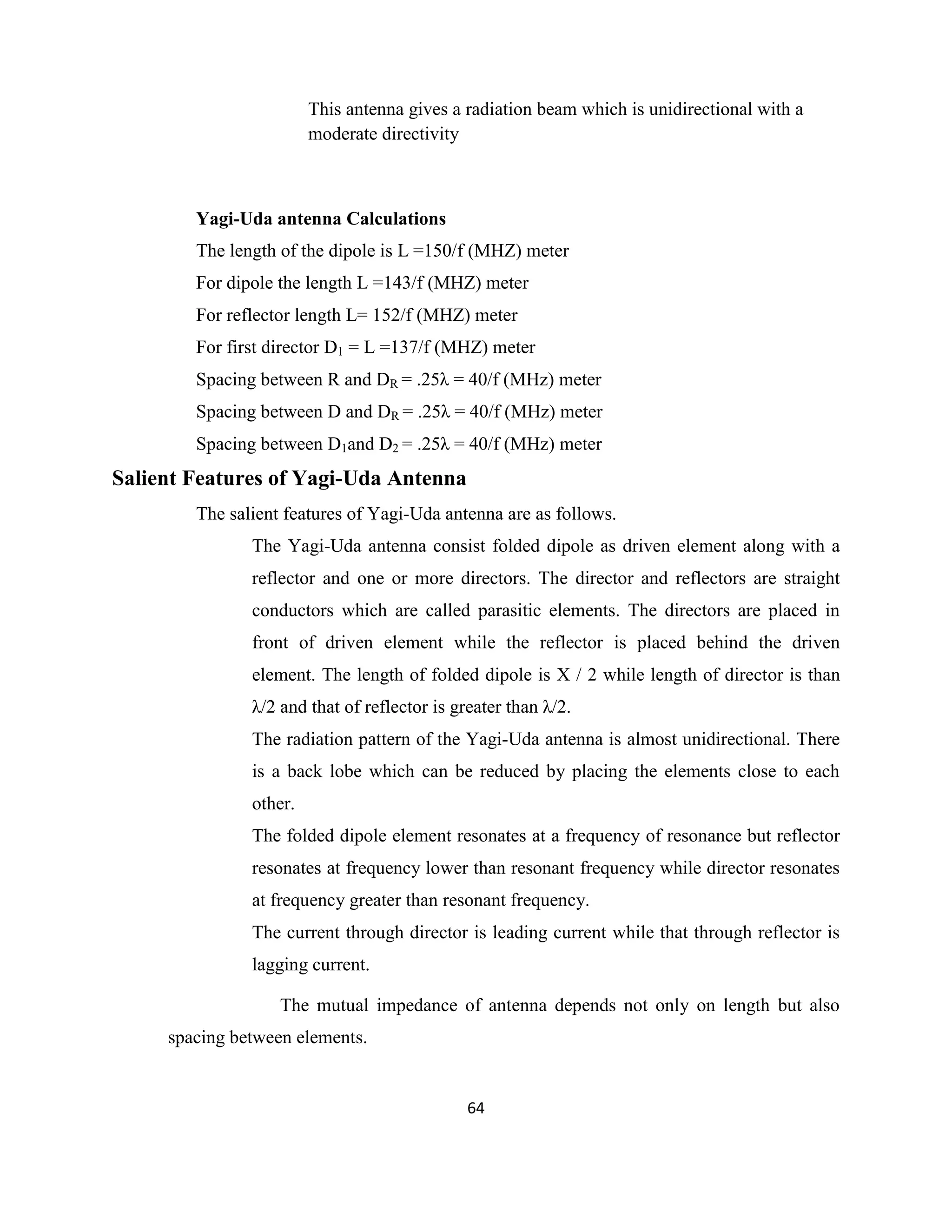 64
This antenna gives a radiation beam which is unidirectional with a
moderate directivity
Yagi-Uda antenna Calculations
The length of the dipole is L =150/f (MHZ) meter
For dipole the length L =143/f (MHZ) meter
For reflector length L= 152/f (MHZ) meter
For first director D1 = L =137/f (MHZ) meter
Spacing between R and DR = .25λ = 40/f (MHz) meter
Spacing between D and DR = .25λ = 40/f (MHz) meter
Spacing between D1and D2 = .25λ = 40/f (MHz) meter
Salient Features of Yagi-Uda Antenna
The salient features of Yagi-Uda antenna are as follows.
The Yagi-Uda antenna consist folded dipole as driven element along with a
reflector and one or more directors. The director and reflectors are straight
conductors which are called parasitic elements. The directors are placed in
front of driven element while the reflector is placed behind the driven
element. The length of folded dipole is X / 2 while length of director is than
λ/2 and that of reflector is greater than λ/2.
The radiation pattern of the Yagi-Uda antenna is almost unidirectional. There
is a back lobe which can be reduced by placing the elements close to each
other.
The folded dipole element resonates at a frequency of resonance but reflector
resonates at frequency lower than resonant frequency while director resonates
at frequency greater than resonant frequency.
The current through director is leading current while that through reflector is
lagging current.
The mutual impedance of antenna depends not only on length but also
spacing between elements.
 