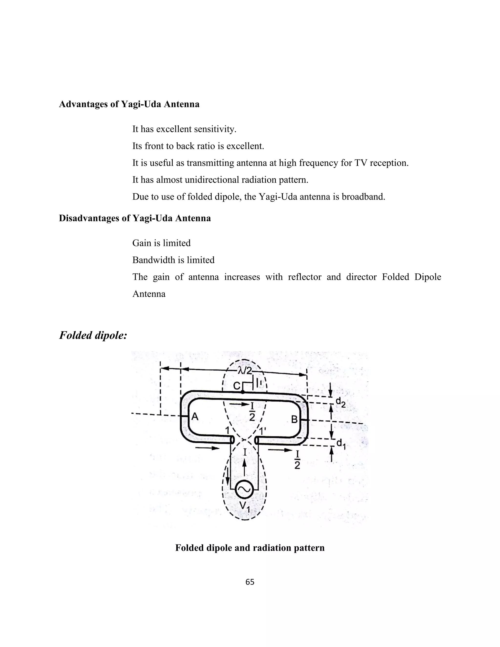 65
Advantages of Yagi-Uda Antenna
It has excellent sensitivity.
Its front to back ratio is excellent.
It is useful as transmitting antenna at high frequency for TV reception.
It has almost unidirectional radiation pattern.
Due to use of folded dipole, the Yagi-Uda antenna is broadband.
Disadvantages of Yagi-Uda Antenna
Gain is limited
Bandwidth is limited
The gain of antenna increases with reflector and director Folded Dipole
Antenna
Folded dipole:
Folded dipole and radiation pattern
 