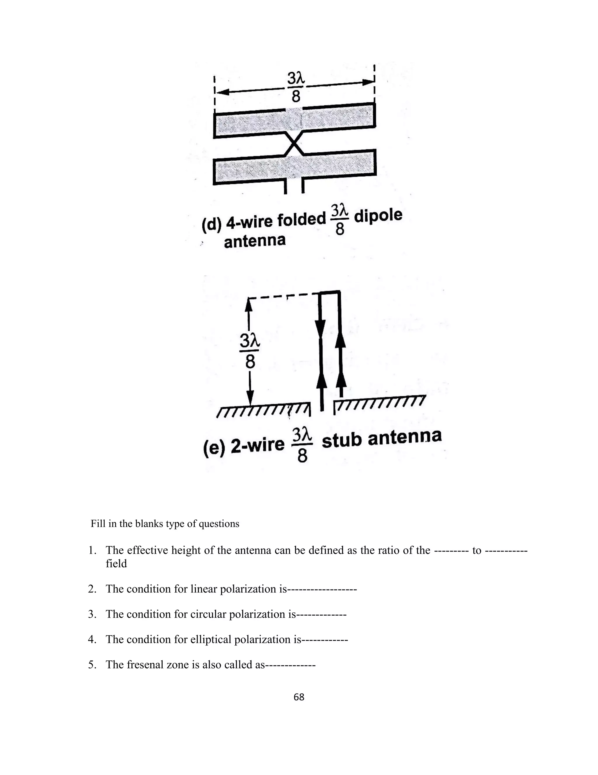 68
Fill in the blanks type of questions
1. The effective height of the antenna can be defined as the ratio of the --------- to -----------
field
2. The condition for linear polarization is------------------
3. The condition for circular polarization is-------------
4. The condition for elliptical polarization is------------
5. The fresenal zone is also called as-------------
 