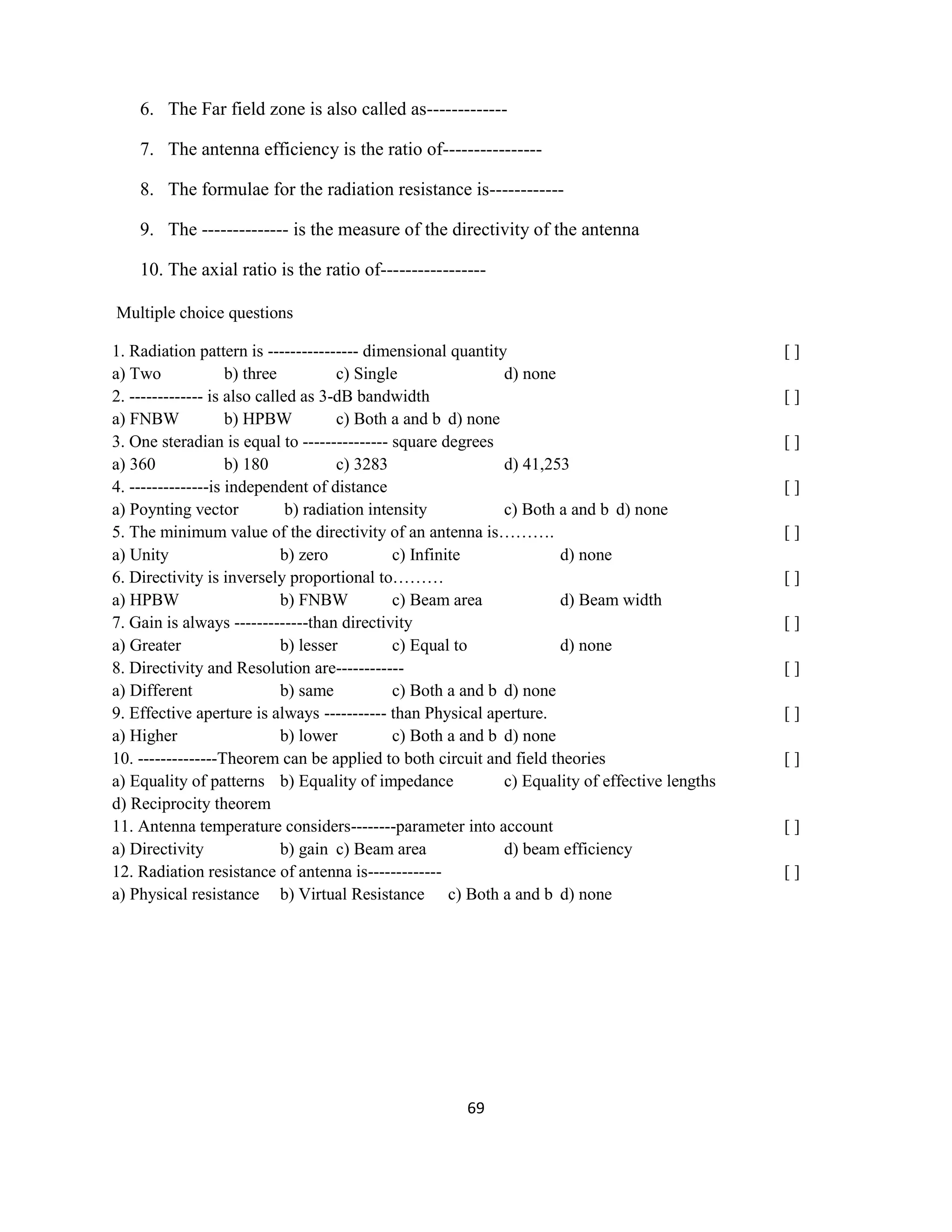 69
6. The Far field zone is also called as-------------
7. The antenna efficiency is the ratio of----------------
8. The formulae for the radiation resistance is------------
9. The -------------- is the measure of the directivity of the antenna
10. The axial ratio is the ratio of-----------------
Multiple choice questions
1. Radiation pattern is ---------------- dimensional quantity [ ]
a) Two b) three c) Single d) none
2. ------------- is also called as 3-dB bandwidth [ ]
a) FNBW b) HPBW c) Both a and b d) none
3. One steradian is equal to --------------- square degrees [ ]
a) 360 b) 180 c) 3283 d) 41,253
4. --------------is independent of distance [ ]
a) Poynting vector b) radiation intensity c) Both a and b d) none
5. The minimum value of the directivity of an antenna is………. [ ]
a) Unity b) zero c) Infinite d) none
6. Directivity is inversely proportional to……… [ ]
a) HPBW b) FNBW c) Beam area d) Beam width
7. Gain is always -------------than directivity [ ]
a) Greater b) lesser c) Equal to d) none
8. Directivity and Resolution are------------ [ ]
a) Different b) same c) Both a and b d) none
9. Effective aperture is always ----------- than Physical aperture. [ ]
a) Higher b) lower c) Both a and b d) none
10. --------------Theorem can be applied to both circuit and field theories [ ]
a) Equality of patterns b) Equality of impedance c) Equality of effective lengths
d) Reciprocity theorem
11. Antenna temperature considers--------parameter into account [ ]
a) Directivity b) gain c) Beam area d) beam efficiency
12. Radiation resistance of antenna is------------- [ ]
a) Physical resistance b) Virtual Resistance c) Both a and b d) none
 