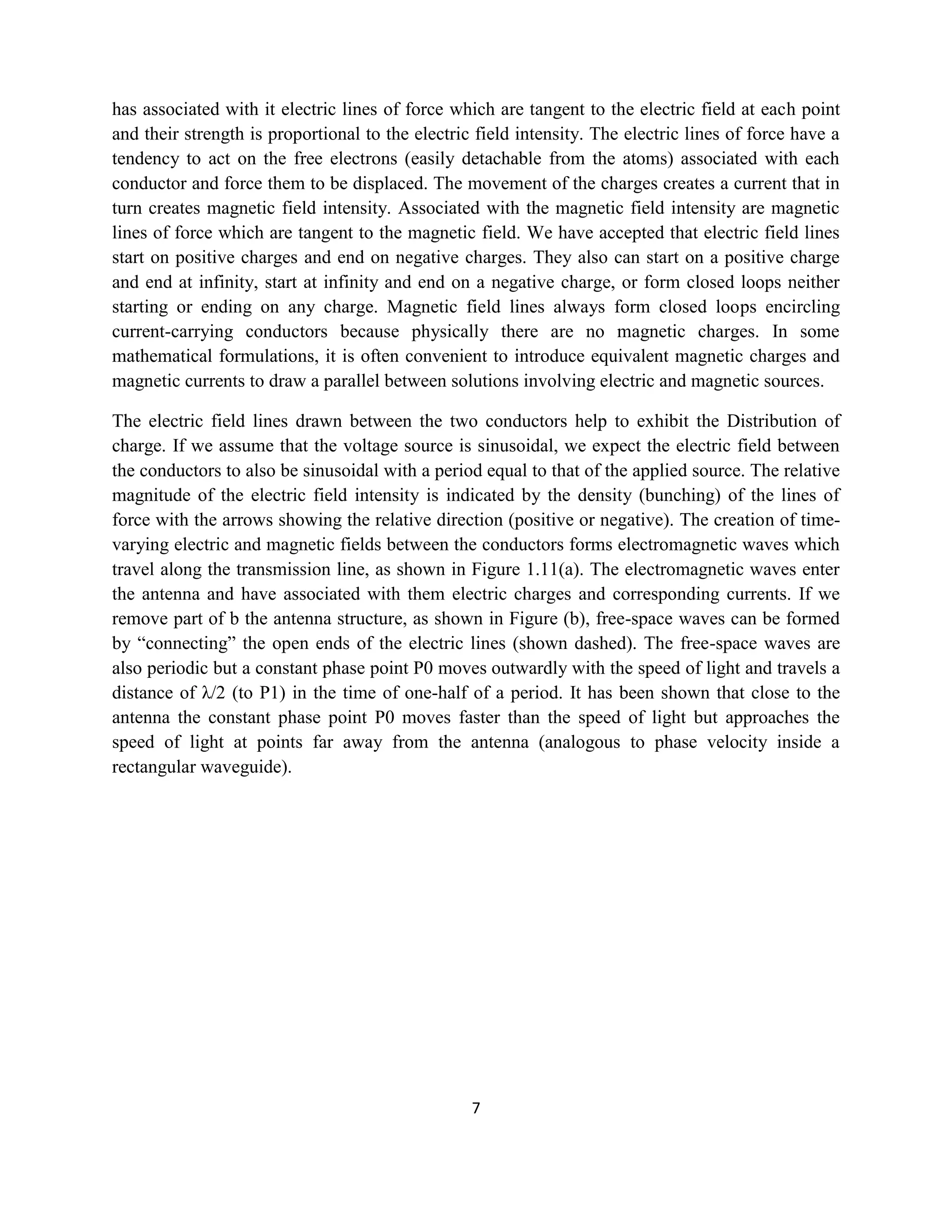 7
has associated with it electric lines of force which are tangent to the electric field at each point
and their strength is proportional to the electric field intensity. The electric lines of force have a
tendency to act on the free electrons (easily detachable from the atoms) associated with each
conductor and force them to be displaced. The movement of the charges creates a current that in
turn creates magnetic field intensity. Associated with the magnetic field intensity are magnetic
lines of force which are tangent to the magnetic field. We have accepted that electric field lines
start on positive charges and end on negative charges. They also can start on a positive charge
and end at infinity, start at infinity and end on a negative charge, or form closed loops neither
starting or ending on any charge. Magnetic field lines always form closed loops encircling
current-carrying conductors because physically there are no magnetic charges. In some
mathematical formulations, it is often convenient to introduce equivalent magnetic charges and
magnetic currents to draw a parallel between solutions involving electric and magnetic sources.
The electric field lines drawn between the two conductors help to exhibit the Distribution of
charge. If we assume that the voltage source is sinusoidal, we expect the electric field between
the conductors to also be sinusoidal with a period equal to that of the applied source. The relative
magnitude of the electric field intensity is indicated by the density (bunching) of the lines of
force with the arrows showing the relative direction (positive or negative). The creation of time-
varying electric and magnetic fields between the conductors forms electromagnetic waves which
travel along the transmission line, as shown in Figure 1.11(a). The electromagnetic waves enter
the antenna and have associated with them electric charges and corresponding currents. If we
remove part of b the antenna structure, as shown in Figure (b), free-space waves can be formed
by ―connecting‖ the open ends of the electric lines (shown dashed). The free-space waves are
also periodic but a constant phase point P0 moves outwardly with the speed of light and travels a
distance of λ/2 (to P1) in the time of one-half of a period. It has been shown that close to the
antenna the constant phase point P0 moves faster than the speed of light but approaches the
speed of light at points far away from the antenna (analogous to phase velocity inside a
rectangular waveguide).
 