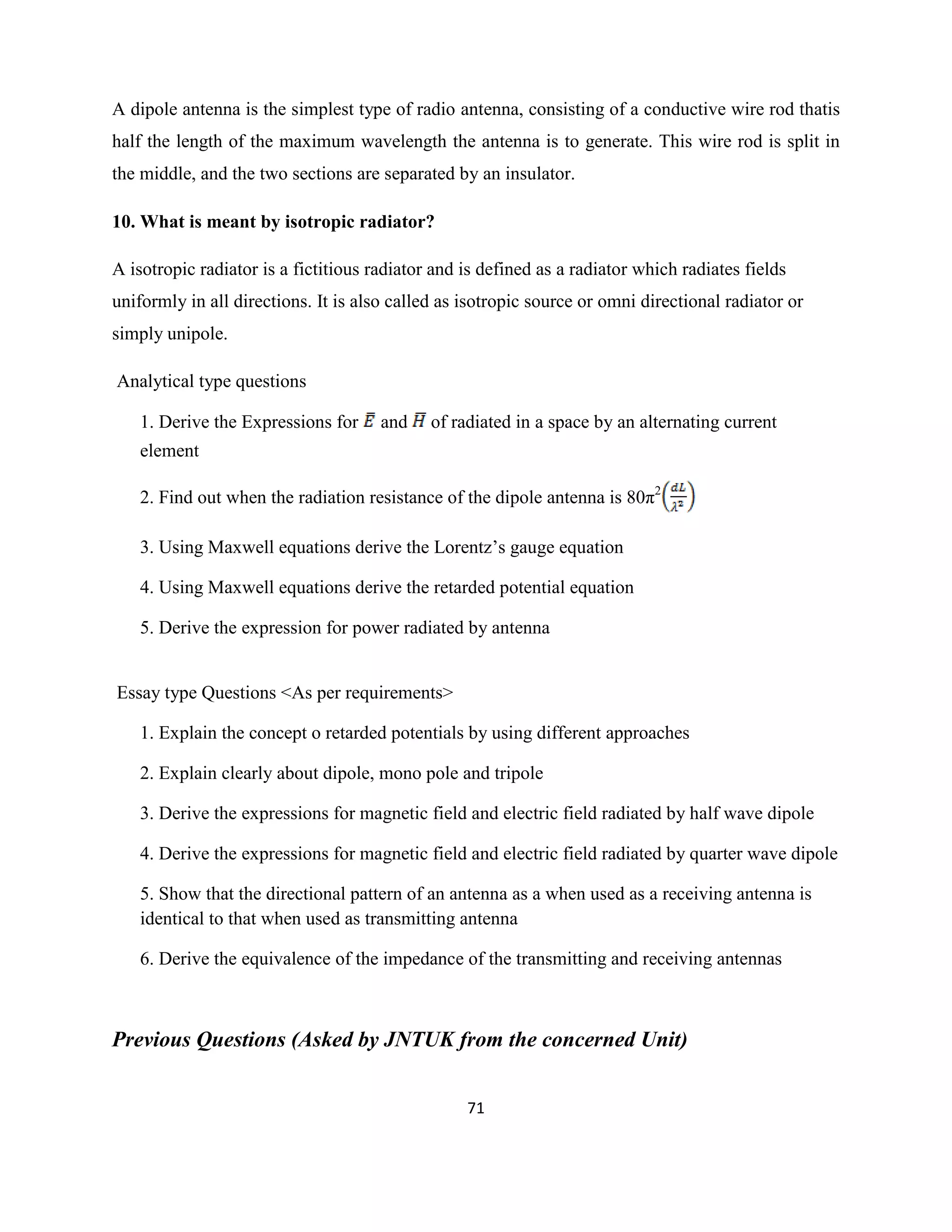 71
A dipole antenna is the simplest type of radio antenna, consisting of a conductive wire rod thatis
half the length of the maximum wavelength the antenna is to generate. This wire rod is split in
the middle, and the two sections are separated by an insulator.
10. What is meant by isotropic radiator?
A isotropic radiator is a fictitious radiator and is defined as a radiator which radiates fields
uniformly in all directions. It is also called as isotropic source or omni directional radiator or
simply unipole.
Analytical type questions
1. Derive the Expressions for and of radiated in a space by an alternating current
element
2. Find out when the radiation resistance of the dipole antenna is 80π2
3. Using Maxwell equations derive the Lorentz‘s gauge equation
4. Using Maxwell equations derive the retarded potential equation
5. Derive the expression for power radiated by antenna
Essay type Questions <As per requirements>
1. Explain the concept o retarded potentials by using different approaches
2. Explain clearly about dipole, mono pole and tripole
3. Derive the expressions for magnetic field and electric field radiated by half wave dipole
4. Derive the expressions for magnetic field and electric field radiated by quarter wave dipole
5. Show that the directional pattern of an antenna as a when used as a receiving antenna is
identical to that when used as transmitting antenna
6. Derive the equivalence of the impedance of the transmitting and receiving antennas
Previous Questions (Asked by JNTUK from the concerned Unit)
 