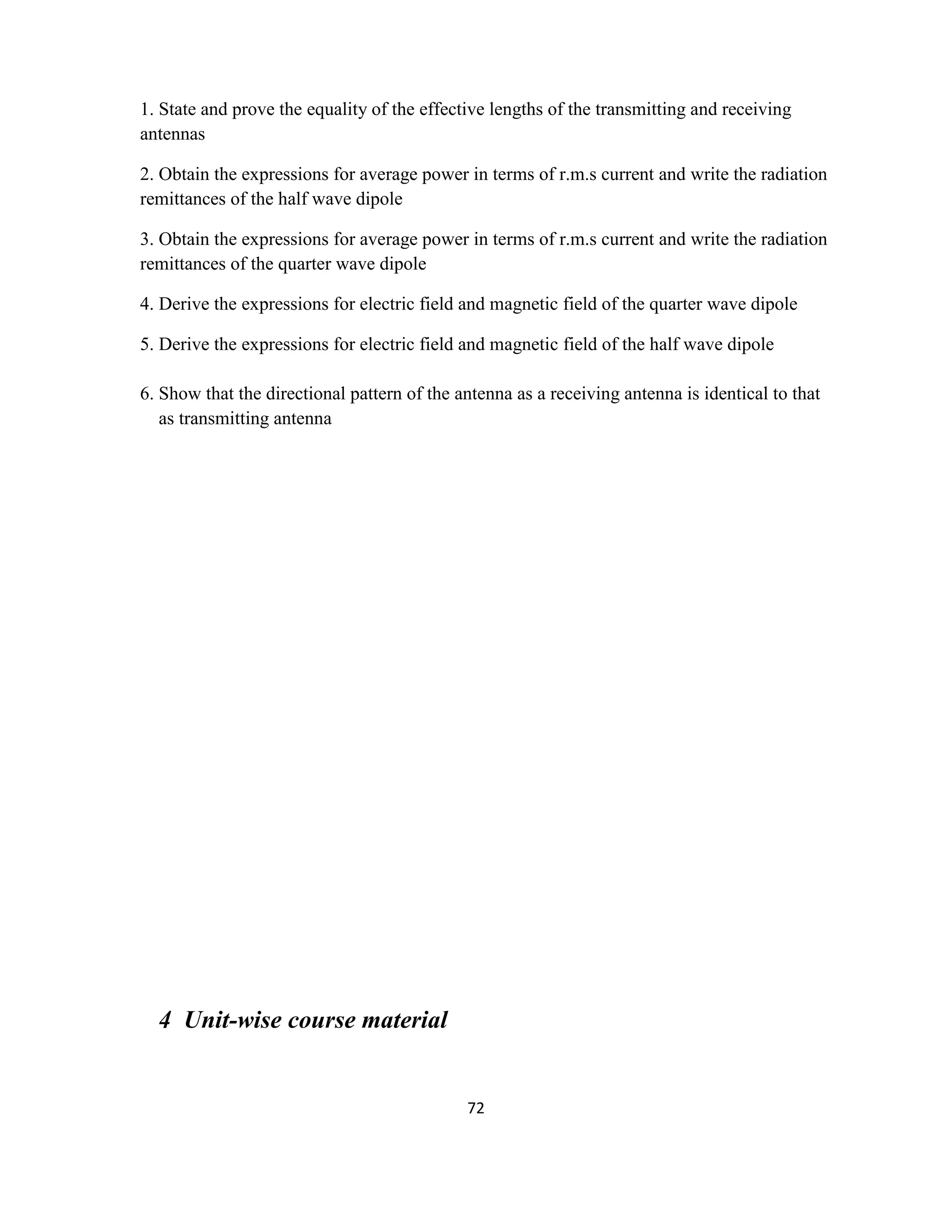 72
1. State and prove the equality of the effective lengths of the transmitting and receiving
antennas
2. Obtain the expressions for average power in terms of r.m.s current and write the radiation
remittances of the half wave dipole
3. Obtain the expressions for average power in terms of r.m.s current and write the radiation
remittances of the quarter wave dipole
4. Derive the expressions for electric field and magnetic field of the quarter wave dipole
5. Derive the expressions for electric field and magnetic field of the half wave dipole
6. Show that the directional pattern of the antenna as a receiving antenna is identical to that
as transmitting antenna
4 Unit-wise course material
 