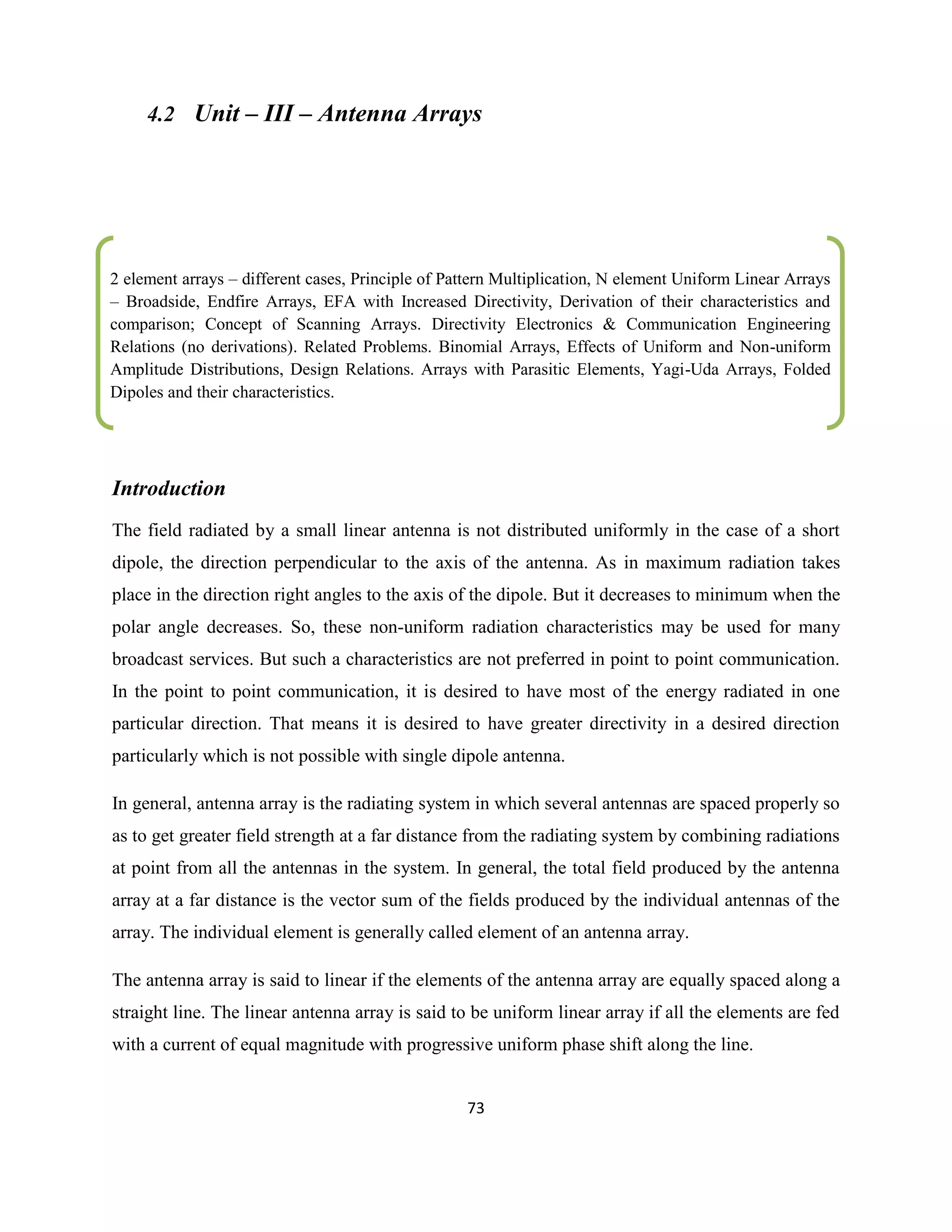 73
4.2 Unit – III – Antenna Arrays
Introduction
The field radiated by a small linear antenna is not distributed uniformly in the case of a short
dipole, the direction perpendicular to the axis of the antenna. As in maximum radiation takes
place in the direction right angles to the axis of the dipole. But it decreases to minimum when the
polar angle decreases. So, these non-uniform radiation characteristics may be used for many
broadcast services. But such a characteristics are not preferred in point to point communication.
In the point to point communication, it is desired to have most of the energy radiated in one
particular direction. That means it is desired to have greater directivity in a desired direction
particularly which is not possible with single dipole antenna.
In general, antenna array is the radiating system in which several antennas are spaced properly so
as to get greater field strength at a far distance from the radiating system by combining radiations
at point from all the antennas in the system. In general, the total field produced by the antenna
array at a far distance is the vector sum of the fields produced by the individual antennas of the
array. The individual element is generally called element of an antenna array.
The antenna array is said to linear if the elements of the antenna array are equally spaced along a
straight line. The linear antenna array is said to be uniform linear array if all the elements are fed
with a current of equal magnitude with progressive uniform phase shift along the line.
2 element arrays – different cases, Principle of Pattern Multiplication, N element Uniform Linear Arrays
– Broadside, Endfire Arrays, EFA with Increased Directivity, Derivation of their characteristics and
comparison; Concept of Scanning Arrays. Directivity Electronics & Communication Engineering
Relations (no derivations). Related Problems. Binomial Arrays, Effects of Uniform and Non-uniform
Amplitude Distributions, Design Relations. Arrays with Parasitic Elements, Yagi-Uda Arrays, Folded
Dipoles and their characteristics.
.
…………………………………………………………………………………………………………………………………………………
…
…………………………………………………………………………………………………………………………………………………
….
……
 