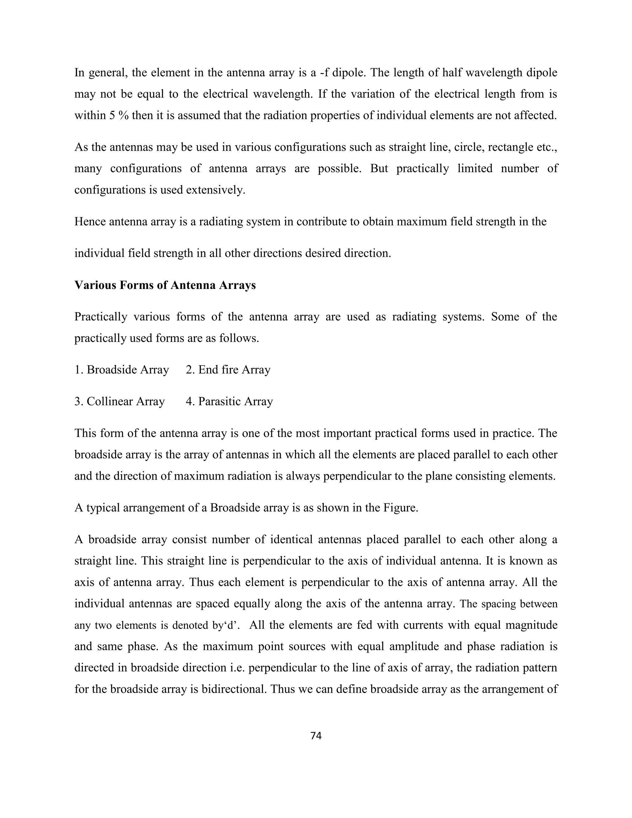 74
In general, the element in the antenna array is a -f dipole. The length of half wavelength dipole
may not be equal to the electrical wavelength. If the variation of the electrical length from is
within 5 % then it is assumed that the radiation properties of individual elements are not affected.
As the antennas may be used in various configurations such as straight line, circle, rectangle etc.,
many configurations of antenna arrays are possible. But practically limited number of
configurations is used extensively.
Hence antenna array is a radiating system in contribute to obtain maximum field strength in the
individual field strength in all other directions desired direction.
Various Forms of Antenna Arrays
Practically various forms of the antenna array are used as radiating systems. Some of the
practically used forms are as follows.
1. Broadside Array 2. End fire Array
3. Collinear Array 4. Parasitic Array
This form of the antenna array is one of the most important practical forms used in practice. The
broadside array is the array of antennas in which all the elements are placed parallel to each other
and the direction of maximum radiation is always perpendicular to the plane consisting elements.
A typical arrangement of a Broadside array is as shown in the Figure.
A broadside array consist number of identical antennas placed parallel to each other along a
straight line. This straight line is perpendicular to the axis of individual antenna. It is known as
axis of antenna array. Thus each element is perpendicular to the axis of antenna array. All the
individual antennas are spaced equally along the axis of the antenna array. The spacing between
any two elements is denoted by‗d‘. All the elements are fed with currents with equal magnitude
and same phase. As the maximum point sources with equal amplitude and phase radiation is
directed in broadside direction i.e. perpendicular to the line of axis of array, the radiation pattern
for the broadside array is bidirectional. Thus we can define broadside array as the arrangement of
 