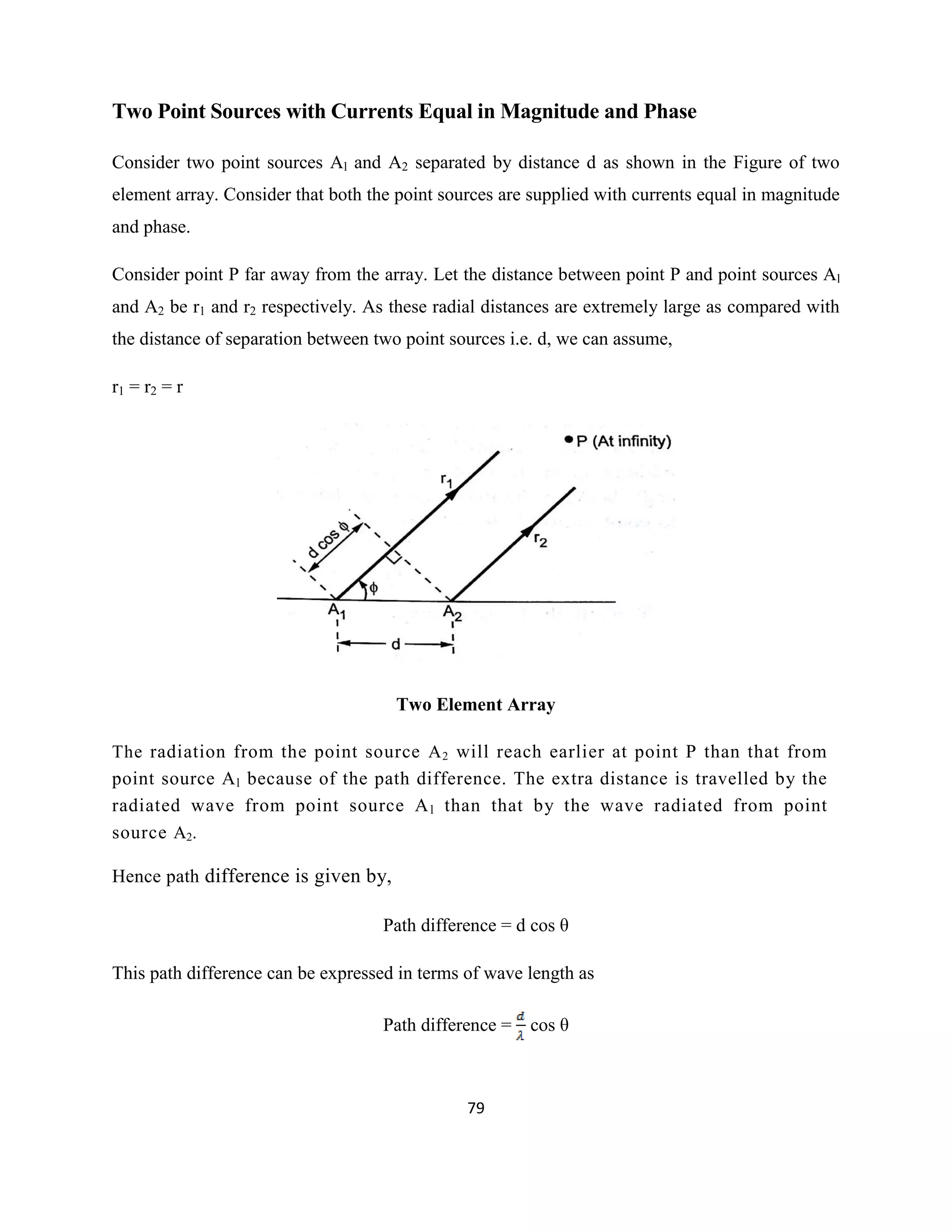 79
Two Point Sources with Currents Equal in Magnitude and Phase
Consider two point sources Al and A2 separated by distance d as shown in the Figure of two
element array. Consider that both the point sources are supplied with currents equal in magnitude
and phase.
Consider point P far away from the array. Let the distance between point P and point sources Al
and A2 be r1 and r2 respectively. As these radial distances are extremely large as compared with
the distance of separation between two point sources i.e. d, we can assume,
r1 = r2 = r
Two Element Array
The radiation from the point source A2 will reach earlier at point P than that from
point source Al because of the path difference. The extra distance is travelled by the
radiated wave from point source Al than that by the wave radiated from point
source A2.
Hence path difference is given by,
Path difference = d cos θ
This path difference can be expressed in terms of wave length as
Path difference = cos θ
 