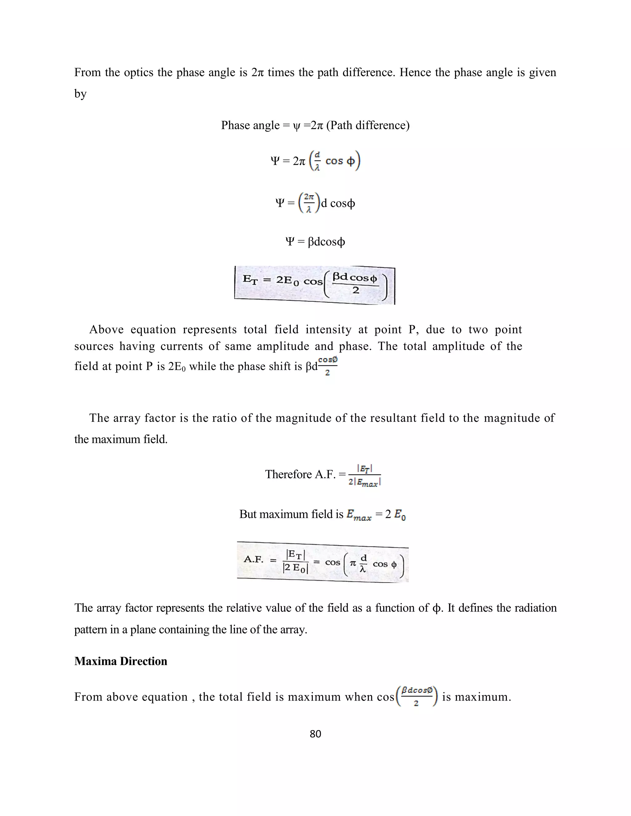 80
From the optics the phase angle is 2π times the path difference. Hence the phase angle is given
by
Phase angle = ψ =2π (Path difference)
Ψ = 2π
Ψ = d cosϕ
Ψ = βdcosϕ
Above equation represents total field intensity at point P, due to two point
sources having currents of same amplitude and phase. The total amplitude of the
field at point P is 2E0 while the phase shift is βd
The array factor is the ratio of the magnitude of the resultant field to the magnitude of
the maximum field.
Therefore A.F. =
But maximum field is = 2
The array factor represents the relative value of the field as a function of ϕ. It defines the radiation
pattern in a plane containing the line of the array.
Maxima Direction
From above equation , the total field is maximum when cos is maximum.
 