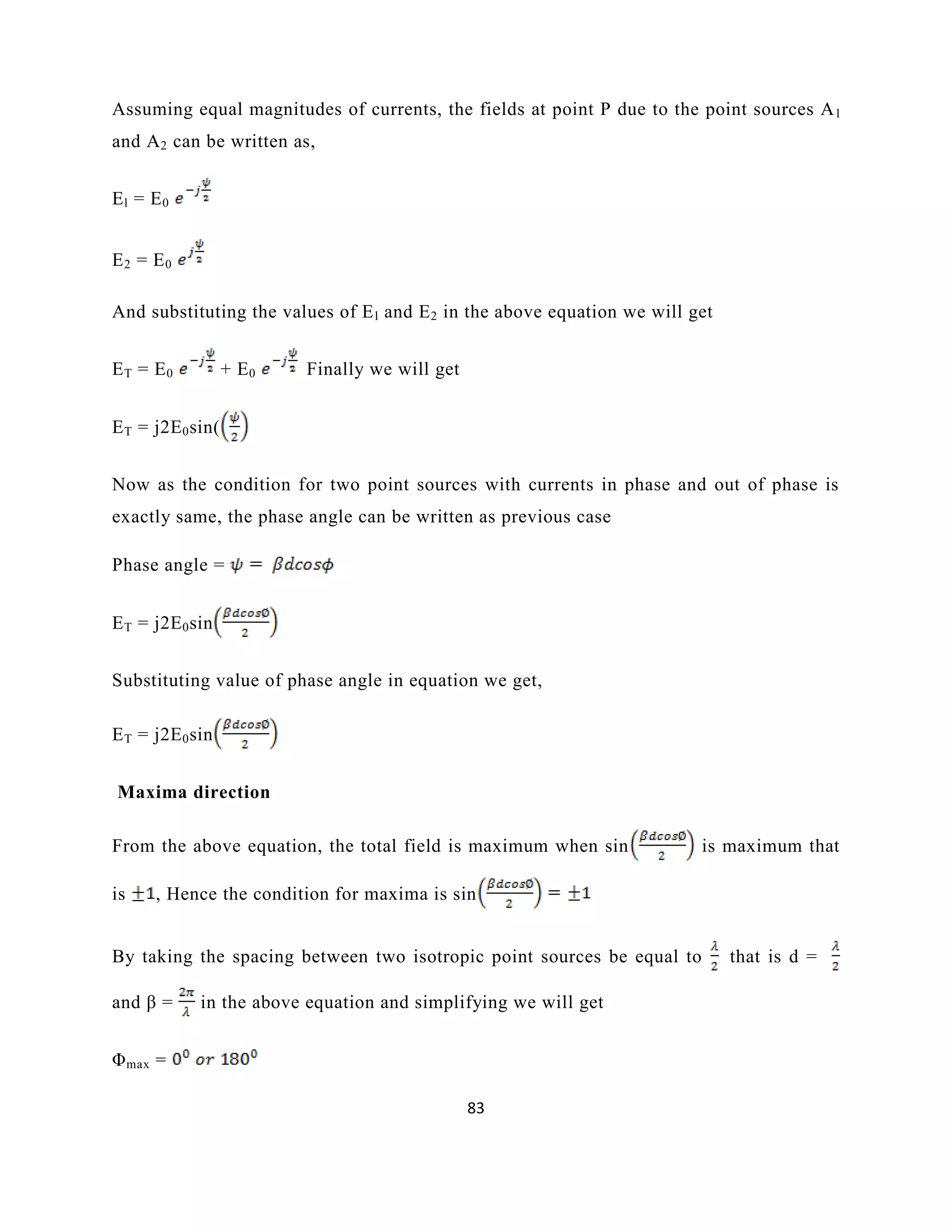 83
Assuming equal magnitudes of currents, the fields at point P due to the point sources Al
and A2 can be written as,
El = E0
E2 = E0
And substituting the values of El and E2 in the above equation we will get
ET = E0 + E0 Finally we will get
ET = j2E0sin(
Now as the condition for two point sources with currents in phase and out of phase is
exactly same, the phase angle can be written as previous case
Phase angle =
ET = j2E0sin
Substituting value of phase angle in equation we get,
ET = j2E0sin
Maxima direction
From the above equation, the total field is maximum when sin is maximum that
is , Hence the condition for maxima is sin
By taking the spacing between two isotropic point sources be equal to that is d =
and β = in the above equation and simplifying we will get
Φmax =
 