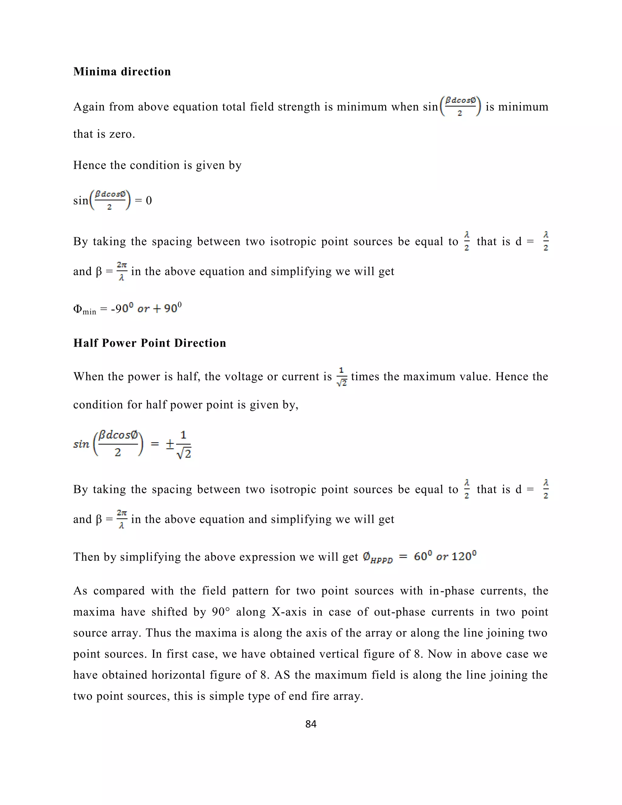 84
Minima direction
Again from above equation total field strength is minimum when sin is minimum
that is zero.
Hence the condition is given by
sin = 0
By taking the spacing between two isotropic point sources be equal to that is d =
and β = in the above equation and simplifying we will get
Φmin = -9 0
Half Power Point Direction
When the power is half, the voltage or current is times the maximum value. Hence the
condition for half power point is given by,
By taking the spacing between two isotropic point sources be equal to that is d =
and β = in the above equation and simplifying we will get
Then by simplifying the above expression we will get
As compared with the field pattern for two point sources with in-phase currents, the
maxima have shifted by 90° along X-axis in case of out-phase currents in two point
source array. Thus the maxima is along the axis of the array or along the line joining two
point sources. In first case, we have obtained vertical figure of 8. Now in above case we
have obtained horizontal figure of 8. AS the maximum field is along the line joining the
two point sources, this is simple type of end fire array.
 