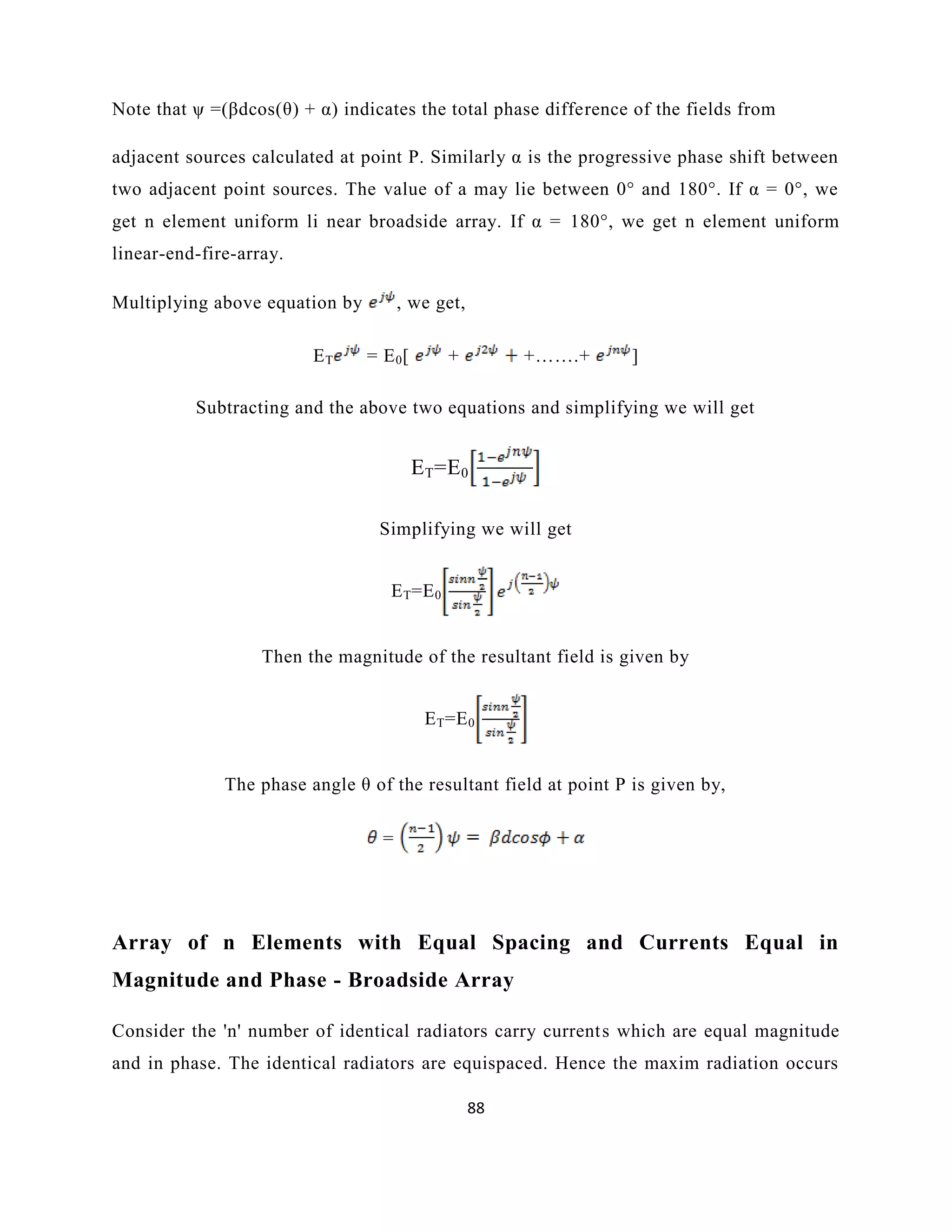88
Note that ψ =(βdcos(θ) + α) indicates the total phase difference of the fields from
adjacent sources calculated at point P. Similarly α is the progressive phase shift between
two adjacent point sources. The value of a may lie between 0° and 180°. If α = 0°, we
get n element uniform li near broadside array. If α = 180°, we get n element uniform
linear-end-fire-array.
Multiplying above equation by , we get,
ET = E0[ + +…….+ ]
Subtracting and the above two equations and simplifying we will get
ET=E0
Simplifying we will get
ET=E0
Then the magnitude of the resultant field is given by
ET=E0
The phase angle θ of the resultant field at point P is given by,
=
Array of n Elements with Equal Spacing and Currents Equal in
Magnitude and Phase - Broadside Array
Consider the 'n' number of identical radiators carry currents which are equal magnitude
and in phase. The identical radiators are equispaced. Hence the maxim radiation occurs
 