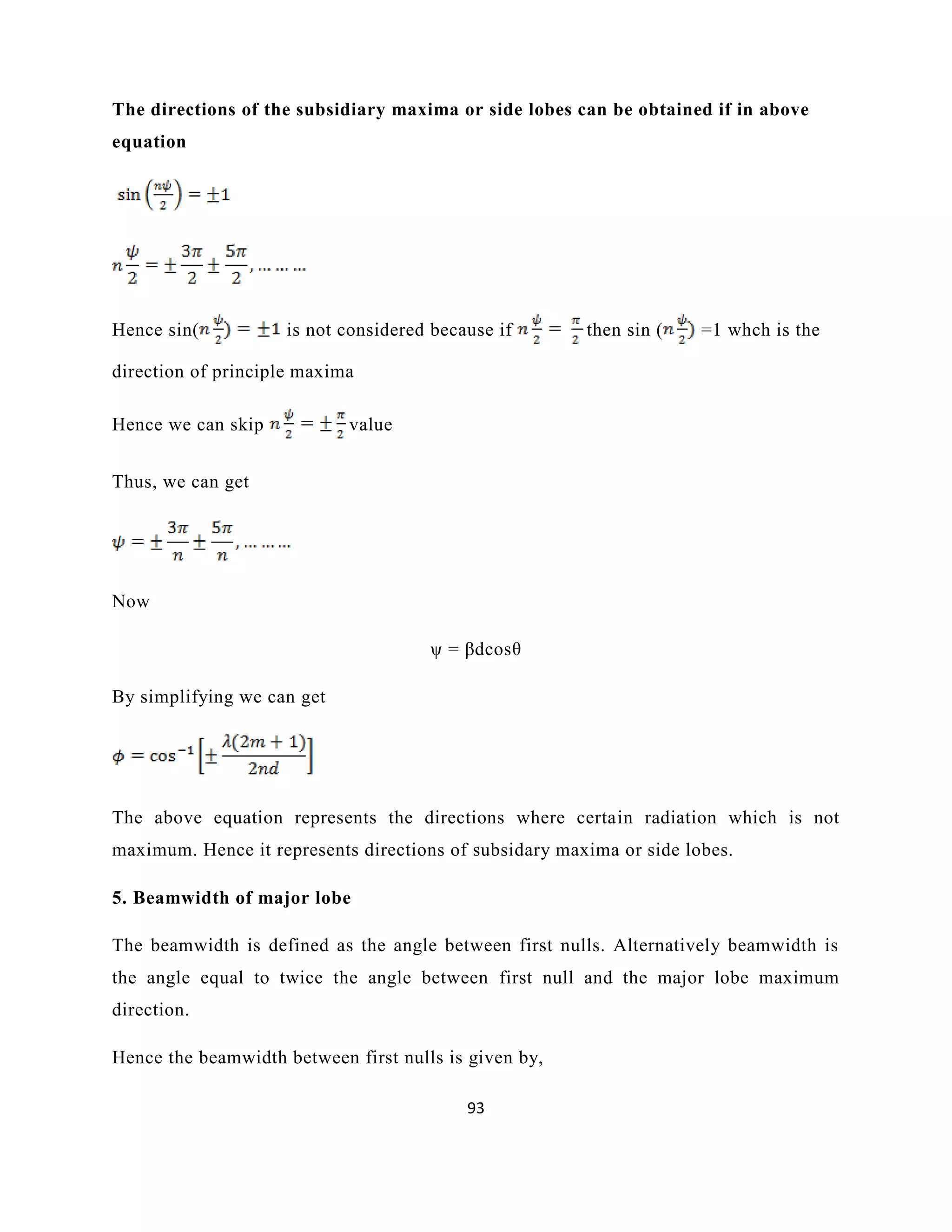 93
The directions of the subsidiary maxima or side lobes can be obtained if in above
equation
Hence sin( is not considered because if then sin ( =1 whch is the
direction of principle maxima
Hence we can skip value
Thus, we can get
Now
ψ = βdcosθ
By simplifying we can get
The above equation represents the directions where certain radiation which is not
maximum. Hence it represents directions of subsidary maxima or side lobes.
5. Beamwidth of major lobe
The beamwidth is defined as the angle between first nulls. Alternatively beamwidth is
the angle equal to twice the angle between first null and the major lobe maximum
direction.
Hence the beamwidth between first nulls is given by,
 