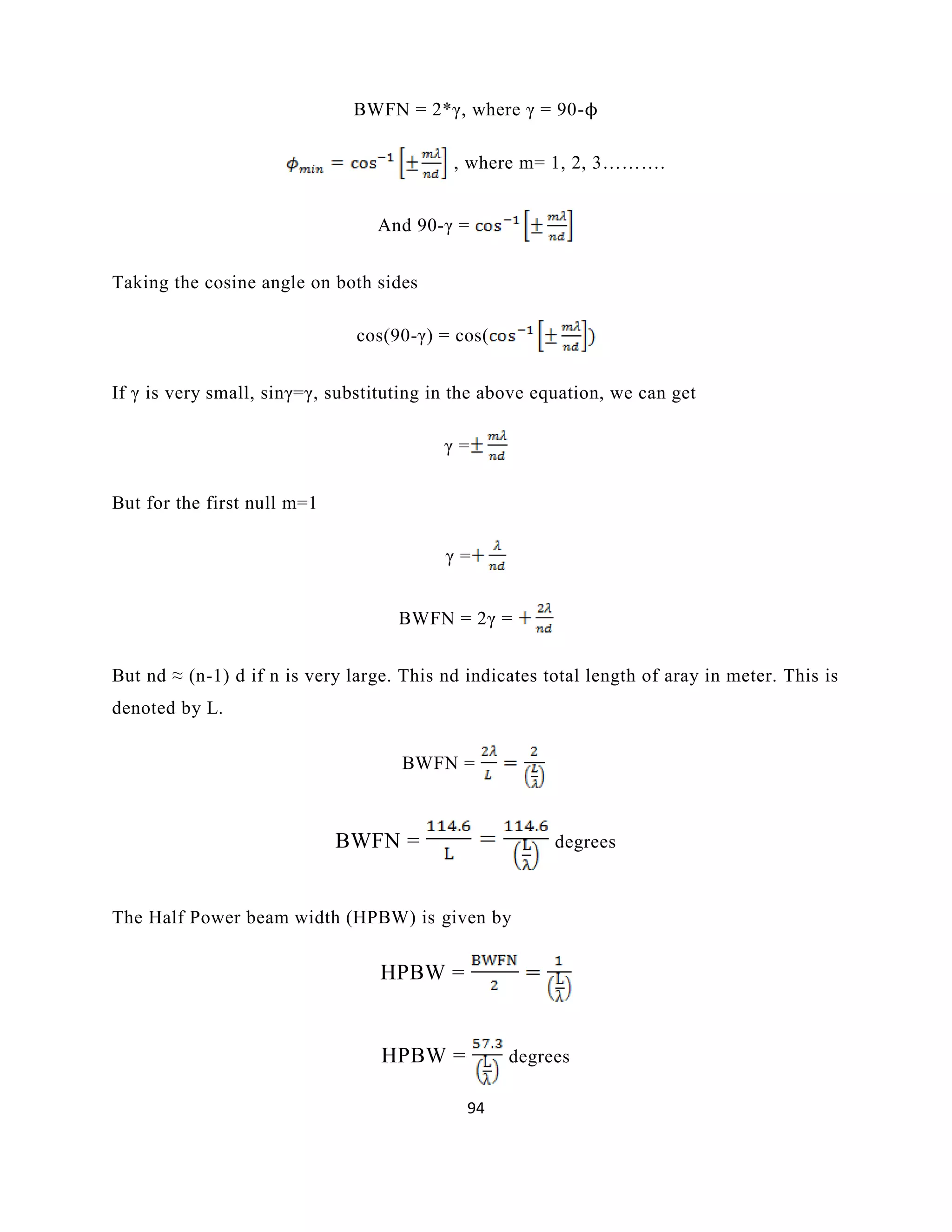 94
BWFN = 2*γ, where γ = 90-ϕ
, where m= 1, 2, 3……….
And 90-γ =
Taking the cosine angle on both sides
cos(90-γ) = cos(
If γ is very small, sinγ=γ, substituting in the above equation, we can get
γ =
But for the first null m=1
γ =
BWFN = 2γ =
But nd ≈ (n-1) d if n is very large. This nd indicates total length of aray in meter. This is
denoted by L.
BWFN =
BWFN = degrees
The Half Power beam width (HPBW) is given by
HPBW =
HPBW = degrees
 