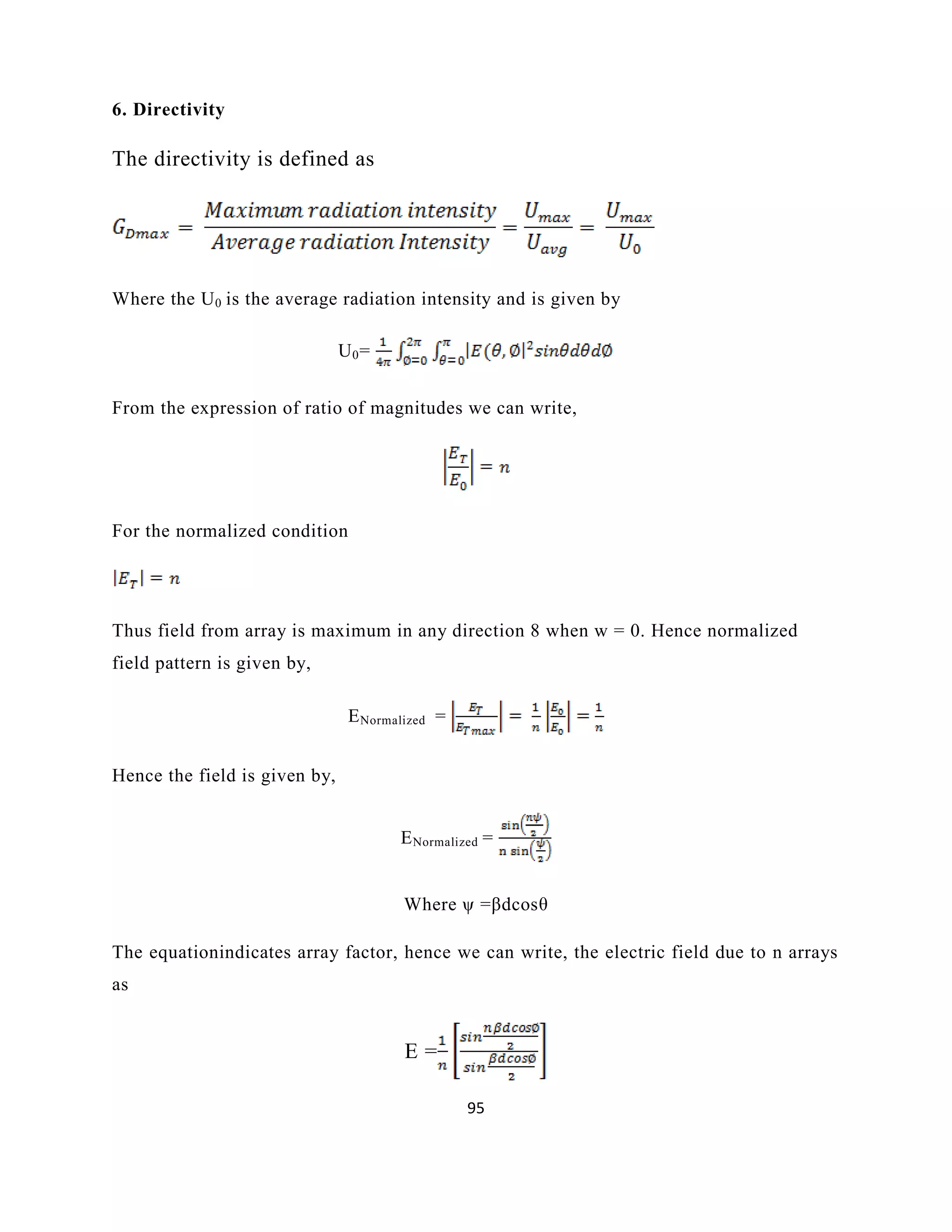 95
6. Directivity
The directivity is defined as
Where the U0 is the average radiation intensity and is given by
U0=
From the expression of ratio of magnitudes we can write,
For the normalized condition
Thus field from array is maximum in any direction 8 when w = 0. Hence normalized
field pattern is given by,
ENormalized =
Hence the field is given by,
ENormalized =
Where ψ =βdcosθ
The equationindicates array factor, hence we can write, the electric field due to n arrays
as
E =
 