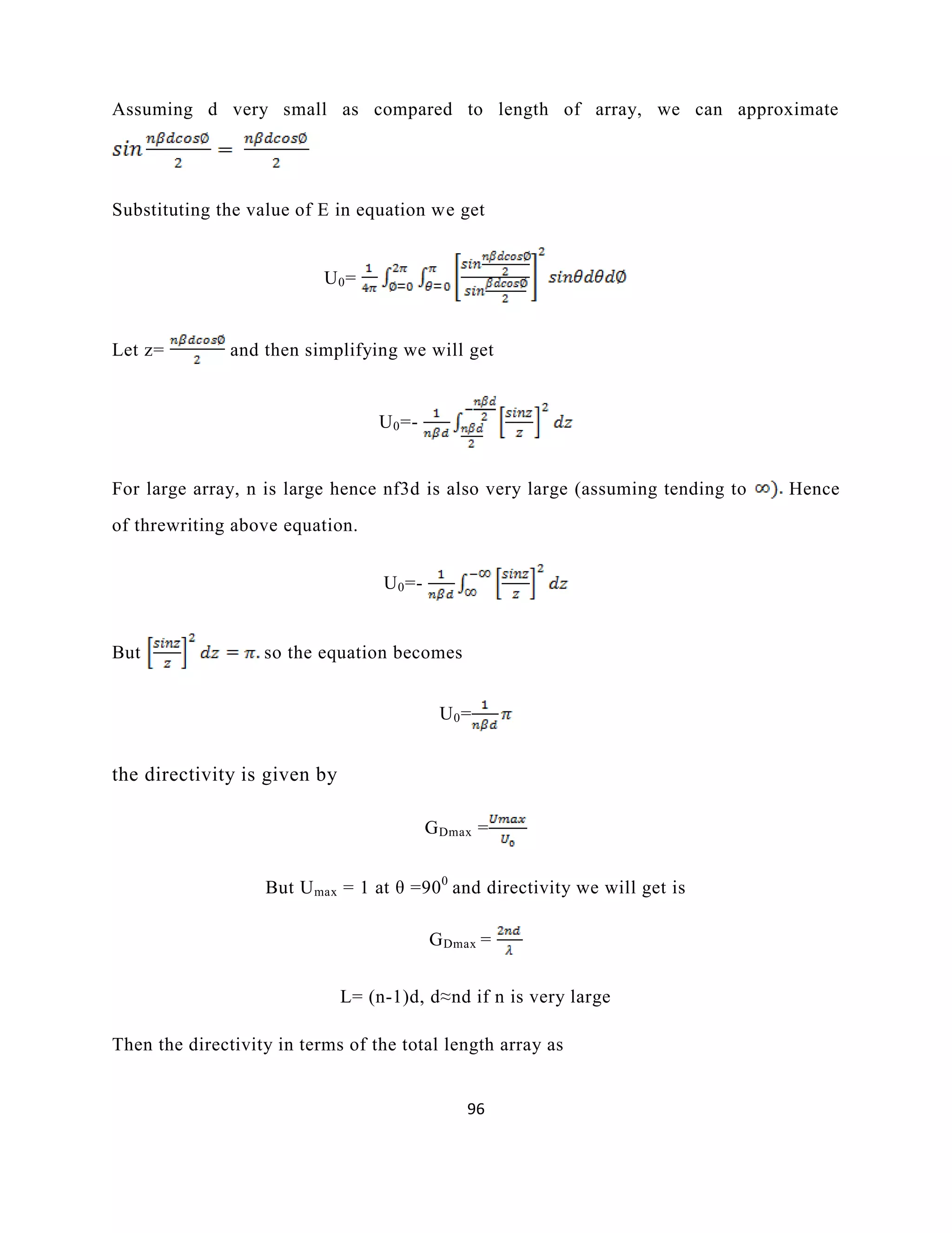 96
Assuming d very small as compared to length of array, we can approximate
Substituting the value of E in equation we get
U0=
Let z= and then simplifying we will get
U0=-
For large array, n is large hence nf3d is also very large (assuming tending to Hence
of threwriting above equation.
U0=-
But so the equation becomes
U0=
the directivity is given by
GDmax =
But Umax = 1 at θ =900
and directivity we will get is
GDmax =
L= (n-1)d, d≈nd if n is very large
Then the directivity in terms of the total length array as
 