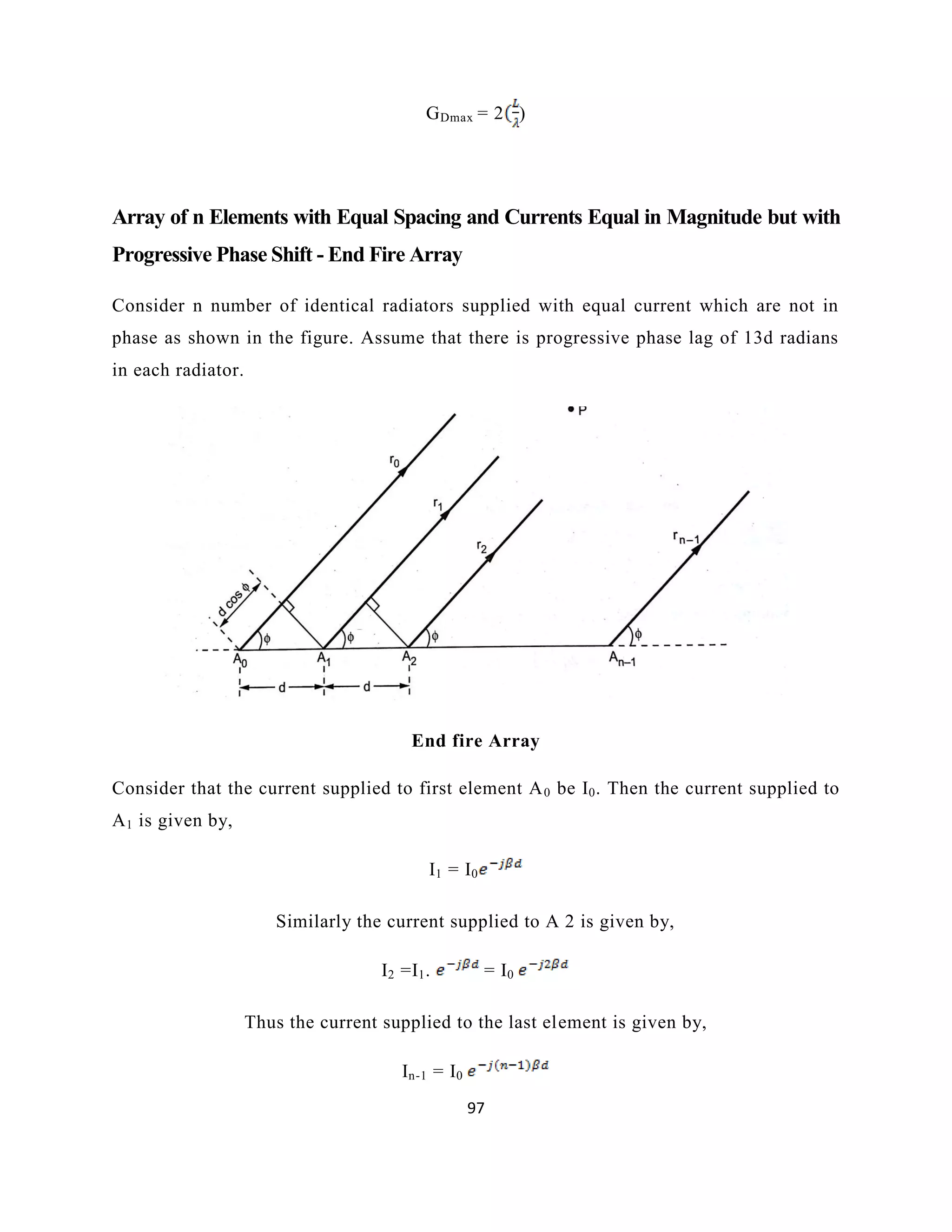 97
GDmax = 2 )
Array of n Elements with Equal Spacing and Currents Equal in Magnitude but with
Progressive Phase Shift - End Fire Array
Consider n number of identical radiators supplied with equal current which are not in
phase as shown in the figure. Assume that there is progressive phase lag of 13d radians
in each radiator.
End fire Array
Consider that the current supplied to first element A0 be I0. Then the current supplied to
A1 is given by,
I1 = I0
Similarly the current supplied to A 2 is given by,
I2 =I1. = I0
Thus the current supplied to the last element is given by,
In-1 = I0
 