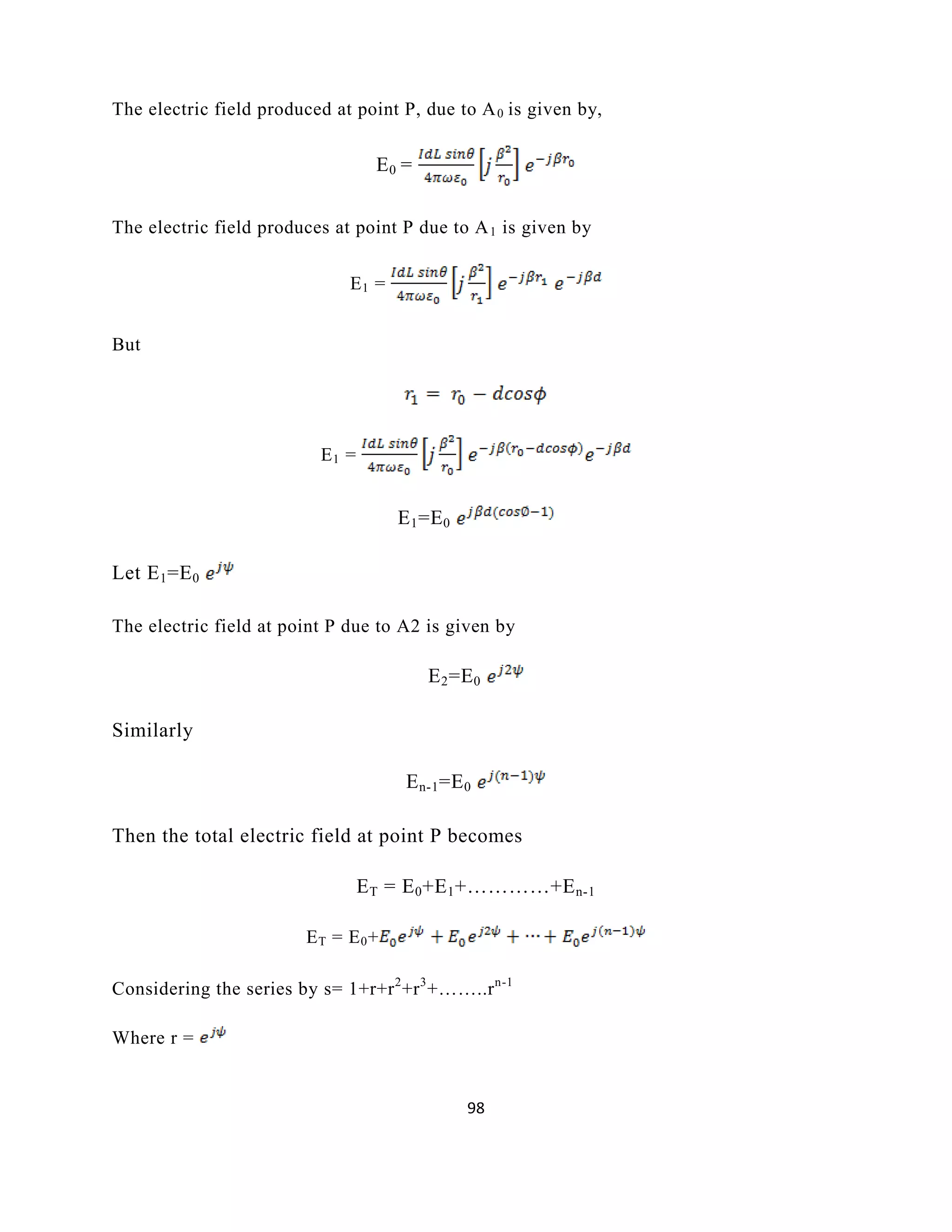 98
The electric field produced at point P, due to A0 is given by,
E0 =
The electric field produces at point P due to A1 is given by
E1 =
But
E1 =
E1=E0
Let E1=E0
The electric field at point P due to A2 is given by
E2=E0
Similarly
En-1=E0
Then the total electric field at point P becomes
ET = E0+E1+…………+En-1
ET = E0+
Considering the series by s= 1+r+r2
+r3
+……..rn-1
Where r =
 
