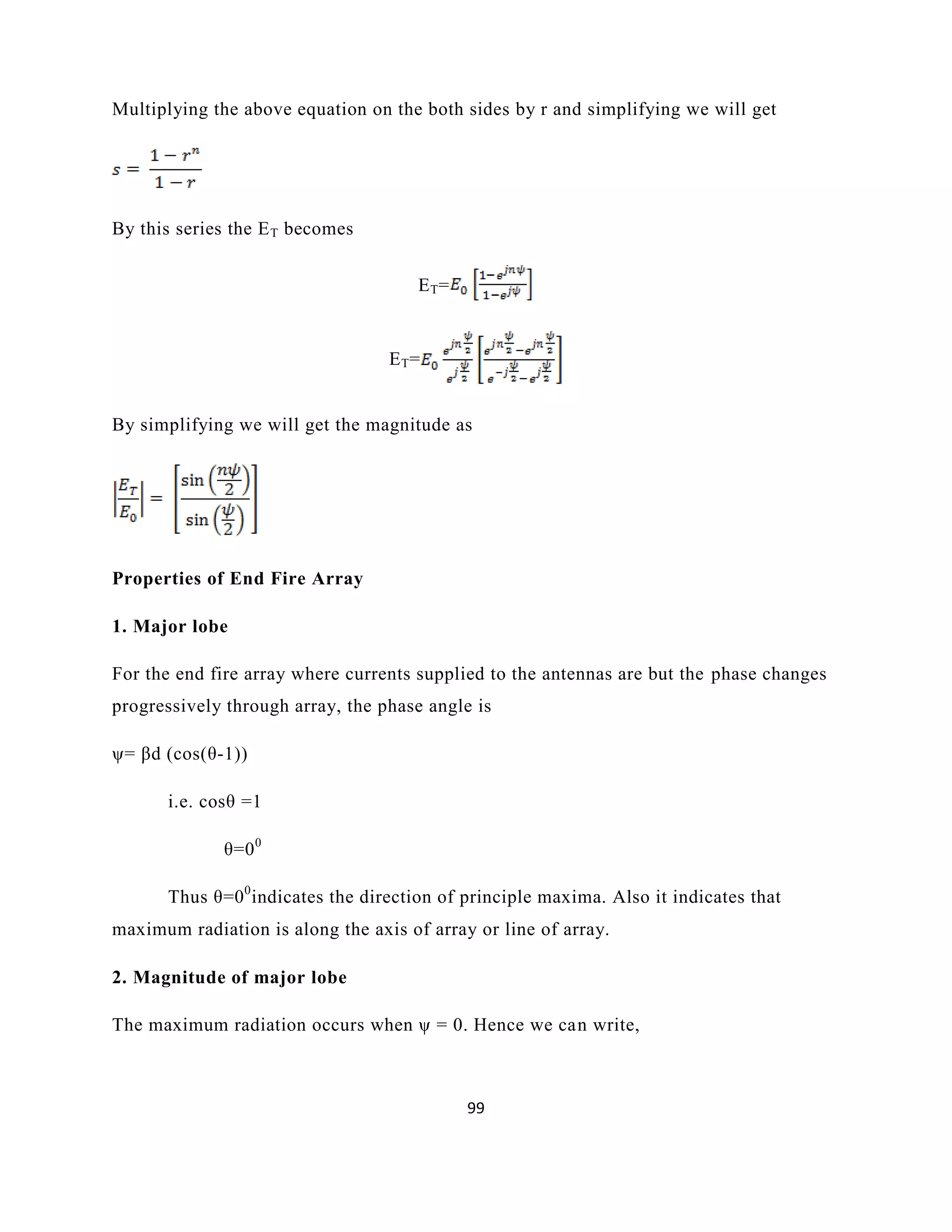 99
Multiplying the above equation on the both sides by r and simplifying we will get
By this series the ET becomes
ET=
ET=
By simplifying we will get the magnitude as
Properties of End Fire Array
1. Major lobe
For the end fire array where currents supplied to the antennas are but the phase changes
progressively through array, the phase angle is
ψ= βd (cos(θ-1))
i.e. cosθ =1
θ=00
Thus θ=00
indicates the direction of principle maxima. Also it indicates that
maximum radiation is along the axis of array or line of array.
2. Magnitude of major lobe
The maximum radiation occurs when ψ = 0. Hence we can write,
 