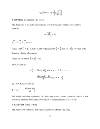 101
Then
4. Subsidary maxima (or side lobes)
The directions of the subsidiary maxima or side lobes can be obtained if in above
equation
Hence sin( is not considered because if then sin ( =1 whch is the
direction of principle maxima
Hence we can skip value
Thus, we can get
, where m=1, 2, 3………….
By simplifying we can get
The above equation represents the directions where certain radiation which is not
maximum. Hence it represents directions of subsidary maxima or side lobes.
5. Beamwidth of major lobe
The Beamwidth of the end fire array is greater than broad side array.
 
