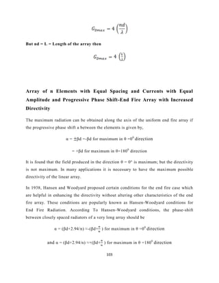 103
But nd = L = Length of the array then
Array of n Elements with Equal Spacing and Currents with Equal
Amplitude and Progressive Phase Shift-End Fire Array with Increased
Directivity
The maximum radiation can be obtained along the axis of the uniform end fire array if
the progressive phase shift a between the elements is given by,
α = βd =-βd for maximum in θ =00
direction
= +βd for maximum in θ=1800
direction
It is found that the field produced in the direction θ = 0° is maximum; but the directivity
is not maximum. In many applications it is necessary to have the maximum possible
directivity of the linear array.
In 1938, Hansen and Woodyard proposed certain conditions for the end fire case which
are helpful in enhancing the directivity without altering other characteristics of the end
fire array. These conditions are popularly known as Hansen-Woodyard conditions for
End Fire Radiation. According To Hansen-Woodyard conditions, the phase-shift
between closely spaced radiators of a very long array should be
α = (βd+2.94/n) ≈-(βd+ ) for maximum in θ =00
direction
and α = (βd+2.94/n) ≈+(βd+ ) for maximum in θ =1800
direction
 