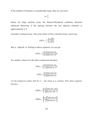 105
If the number of elements is considerably large, then we can write,
d =
Hence for large uniform array, the Hansen-Woodyard conditons illustrate
enhanced directivity if the spacing between the two adjacent elements is
approximately λ/ 4
Consider n element array. The array factor of the n-element array is given by,
(AF)n =
But ψ = βdcosθ +α. Putting in above equation ,we can get
(AF)n =
For smaller values of ψ the above expression becomes
(AF)n =
(AF)n =
Let the progressive phase shift be α = -pd, where p is constant. Then above equation
becomes
(AF)n =
(AF)n =
 