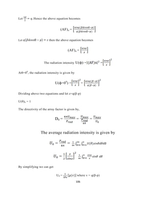 106
Let Hence the above equation becomes
(AF)n =
Let then the above equation becomes
(AF)n =
The radiation intensity U(ϕ) = =
Atθ=00
, the radiation intensity is given by
U(ϕ=00
) = =
Dividing above two equations and let z=q(β-p)
U(θ)n = 1
The directivity of the array factor is given by,
D0 = = =
The average radiation intensity is given by
By simplifying we can get
U0 = where v = q(β-p)
 