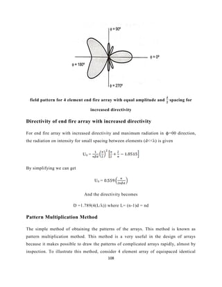 108
field pattern for 4 element end fire array with equal amplitude and spacing for
increased directivity
Directivity of end fire array with increased directivity
For end fire array with increased directivity and maximum radiation in ϕ=00 direction,
the radiation on intensity for small spacing between elements (d<<λ) is given
U0 =
By simplifying we can get
U0 =
And the directivity becomes
D =1.789(4(L/λ)) where L= (n-1)d = nd
Pattern Multiplication Method
The simple method of obtaining the patterns of the arrays. This method is known as
pattern multiplication method. This method is a very useful in the design of arrays
because it makes possible to draw the patterns of complicated arrays rapidly, almost by
inspection. To illustrate this method, consider 4 element array of equispaced identical
 