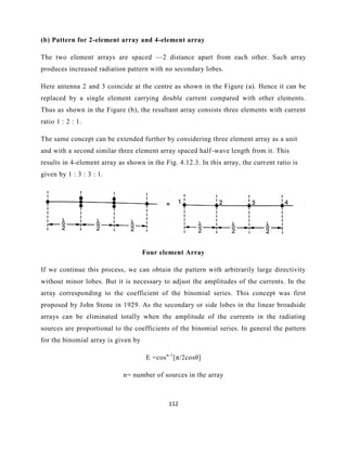 112
(b) Pattern for 2-element array and 4-element array
The two element arrays are spaced —2 distance apart from each other. Such array
produces increased radiation pattern with no secondary lobes.
Here antenna 2 and 3 coincide at the centre as shown in the Figure (a). Hence it can be
replaced by a single element carrying double current compared with other elements.
Thus as shown in the Figure (b), the resultant array consists three elements with current
ratio 1 : 2 : 1.
The same concept can be extended further by considering three element array as a unit
and with a second similar three element array spaced half-wave length from it. This
results in 4-element array as shown in the Fig. 4.12.3. In this array, the current ratio is
given by 1 : 3 : 3 : 1.
Four element Array
If we continue this process, we can obtain the pattern with arbitrarily large directivity
without minor lobes. But it is necessary to adjust the amplitudes of the currents. In the
array corresponding to the coefficient of the binomial series. This concept was first
proposed by John Stone in 1929. As the secondary or side lobes in the linear broadside
arrays can be eliminated totally when the amplitude of the currents in the radiating
sources are proportional to the coefficients of the binomial series. In general the pattern
for the binomial array is given by
E =cosn-1
[π/2cosθ]
n= number of sources in the array
 