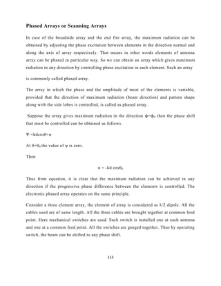 113
Phased Arrays or Scanning Arrays
In case of the broadside array and the end fire array, the maximum radiation can be
obtained by adjusting the phase excitation between elements in the direction normal and
along the axis of array respectively. That means in other words elements of antenna
array can be phased in particular way. So we can obtain an array which gives maximum
radiation in any direction by controlling phase excitation in each element. Such an array
is commonly called phased array.
The array in which the phase and the amplitude of most of the elements is variable,
provided that the direction of maximum radiation (beam direction) and pattern shape
along with the side lobes is controlled, is called as phased array.
Suppose the array gives maximum radiation in the direction ϕ=ϕ0 then the phase shift
that must be controlled can be obtained as follows.
Ψ =kdcosθ+α
At θ=θ0 the value of ψ is zero.
Then
α = -kd cosθ0
Thus from equation, it is clear that the maximum radiation can be achieved in any
direction if the progressive phase difference between the elements is controlled. The
electronic phased array operates on the same principle.
Consider a three element array, the element of array is considered as λ/2 dipole. All the
cables used are of same length. All the three cables are brought together at common feed
point. Here mechanical switches are used. Such switch is installed one at each antenna
and one at a common feed point. All the switches are ganged together. Thus by operating
switch, the beam can be shifted to any phase shift.
 