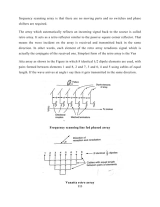 115
frequency scanning array is that there are no moving parts and no switches and phase
shifters are required.
The array which automatically reflects an incoming signal back to the source is called
retro array. It acts as a retro reflector similar to the passive square corner reflector. That
means the wave incident on the array is received and transmitted back in the same
direction. In other words, each element of the retro array reradiates signal which is
actually the conjugate of the received one. Simplest form of the retro array is the Van
Atta array as shown in the Figure in which 8 identical λ/2 dipole elements are used, with
pairs formed between elements 1 and 8, 2 and 7, 3 and 6, 4 and 5 using cables of equal
length. If the wave arrives at angle i say then it gets transmitted in the same direction.
Frequency scanning line fed phased array
Vanatta retro array
 