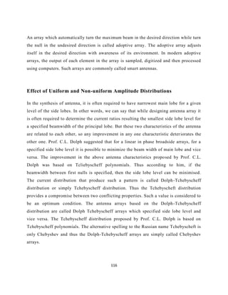 116
An array which automatically turn the maximum beam in the desired direction while turn
the null in the undesired direction is called adoptive array. The adoptive array adjusts
itself in the desired direction with awareness of its environment. In modern adoptive
arrays, the output of each element in the array is sampled, digitized and then processed
using computers. Such arrays are commonly called smart antennas.
Effect of Uniform and Non-uniform Amplitude Distributions
In the synthesis of antenna, it is often required to have narrowest main lobe for a given
level of the side lobes. In other words, we can say that while designing antenna array it
is often required to determine the current ratios resulting the smallest side lobe level for
a specified beamwidth of the principal lobe. But these two characteristics of the antenna
are related to each other, so any improvement in any one characteristic deteriorates the
other one. Prof. C.L. Dolph suggested that for a linear in phase broadside arrays, for a
specified side lobe level it is possible to minimize the beam width of main lobe and vice
versa. The improvement in the above antenna characteristics proposed by Prof. C.L.
Dolph was based on Tcliebyscheff polynomials. Thus according to him, if the
beamwidth between first nulls is specified, then the side lobe level can be minimised.
The current distribution that produce such a pattern is called Dolph-Tchebyscheff
distribution or simply Tchebyscheff distribution. Thus the Tchebyscheft distribution
provides a compromise between two conflicting properties. Such a value is considered to
be an optimum condition. The antenna arrays based on the Dolph-Tchebyscheff
distribution are called Dolph Tchebyscheff arrays which specified side lobe level and
vice versa. The Tchebyscheff distribution proposed by Prof. C.L. Dolph is based on
Tchebyscheff polynomials. The alternative spelling to the Russian name Tchebyscheft is
only Chebyshev and thus the Dolph-Tchebyscheff arrays are simply called Chebyshev
arrays.
 