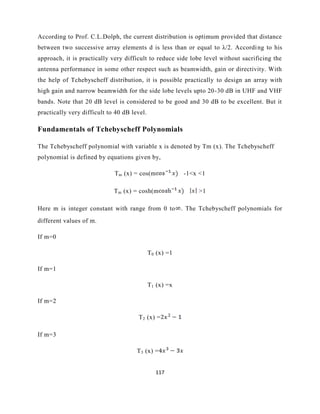 117
According to Prof. C.L.Dolph, the current distribution is optimum provided that distance
between two successive array elements d is less than or equal to λ/2. According to his
approach, it is practically very difficult to reduce side lobe level without sacrificing the
antenna performance in some other respect such as beamwidth, gain or directivity. With
the help of Tchebyscheff distribution, it is possible practically to design an array with
high gain and narrow beamwidth for the side lobe levels upto 20-30 dB in UHF and VHF
bands. Note that 20 dB level is considered to be good and 30 dB to be excellent. But it
practically very difficult to 40 dB level.
Fundamentals of Tchebyscheff Polynomials
The Tchebyscheff polynomial with variable x is denoted by Tm (x). The Tchebyscheff
polynomial is defined by equations given by,
Tm (x) = cos(m -1<x <1
Tm (x) = cosh(m >1
Here m is integer constant with range from 0 to . The Tchebyscheff polynomials for
different values of m.
If m=0
T0 (x) =1
If m=1
T1 (x) =x
If m=2
T2 (x) =
If m=3
T3 (x) =
 