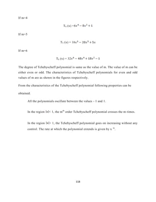 118
If m=4
T4 (x) =8
If m=5
T5 (x) = 16
If m=6
T6 (x) = 32
The degree of Tchebyscheff polynomial is same as the value of m. The value of m can be
either even or odd. The characteristics of Tchebyscheff polynomials for even and odd
values of m are as shown in the figures respectively.
From the characteristics of the Tchebyscheff polynomial following properties can be
obtained.
All the polynomials oscillate between the values - 1 and 1.
In the region < 1, the mth
order Tchebyscheff polynomial crosses the m-times.
In the region > 1, the Tchebyscheff polynomial goes on increasing without any
control. The rate at which the polynomial extends is given by x m
.
 