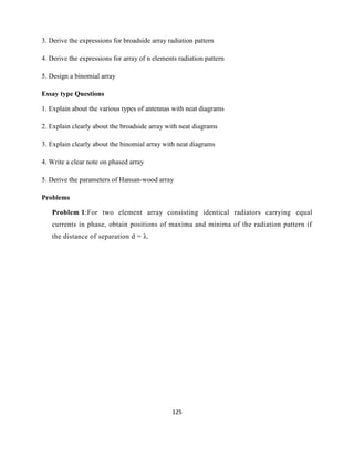 125
3. Derive the expressions for broadside array radiation pattern
4. Derive the expressions for array of n elements radiation pattern
5. Design a binomial array
Essay type Questions
1. Explain about the various types of antennas with neat diagrams
2. Explain clearly about the broadside array with neat diagrams
3. Explain clearly about the binomial array with neat diagrams
4. Write a clear note on phased array
5. Derive the parameters of Hansan-wood array
Problems
Problem 1:For two element array consisting identical radiators carrying equal
currents in phase, obtain positions of maxima and minima of the radiation pattern if
the distance of separation d = λ.
 