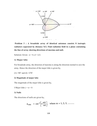 128
Problem 3 : A broadside array of identical antennas consists 8 isotropic
radiators separated by distance X/2. Find radiation field in a plane containing
the line of array showing directions of maxima and null.
Solution: Given : n = 8, d = λ/2.
1) Major lobe
For broadside array, the direction of maxima is along the direction normal to axis the
array. Hence the direction of the major lobe is given by,
(1) =90° and (I) =270'
2) Magnitude of major lobe
The magnitude of the major lobe is given by,
I Major lobe ( = n = 8
3) Nulls
The directions of nulls are given by,
 