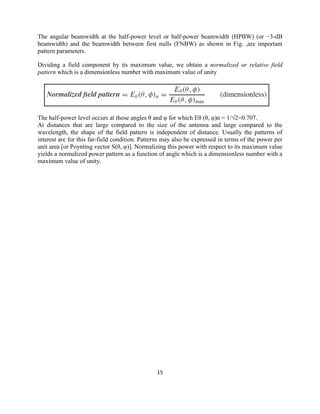 15
The angular beamwidth at the half-power level or half-power beamwidth (HPBW) (or −3-dB
beamwidth) and the beamwidth between first nulls (FNBW) as shown in Fig. ,are important
pattern parameters.
Dividing a field component by its maximum value, we obtain a normalized or relative field
pattern which is a dimensionless number with maximum value of unity
The half-power level occurs at those angles θ and φ for which Eθ (θ, φ)n = 1/√2=0.707.
At distances that are large compared to the size of the antenna and large compared to the
wavelength, the shape of the field pattern is independent of distance. Usually the patterns of
interest are for this far-field condition. Patterns may also be expressed in terms of the power per
unit area [or Poynting vector S(θ, φ)]. Normalizing this power with respect to its maximum value
yields a normalized power pattern as a function of angle which is a dimensionless number with a
maximum value of unity.
 