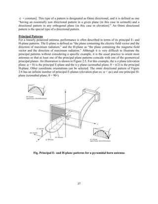 17
φ = constant]. This type of a pattern is designated as Omni directional, and it is defined as one
―having an essentially non directional pattern in a given plane (in this case in azimuth) and a
directional pattern in any orthogonal plane (in this case in elevation).‖ An Omni directional
pattern is the special type of a directional pattern.
Principal Patterns
For a linearly polarized antenna, performance is often described in terms of its principal E- and
H-plane patterns. The E-plane is defined as ―the plane containing the electric field vector and the
direction of maximum radiation,‖ and the H-plane as ―the plane containing the magnetic-field
vector and the direction of maximum radiation.‖ Although it is very difficult to illustrate the
principal patterns without considering a specific example, it is the usual practice to orient most
antennas so that at least one of the principal plane patterns coincide with one of the geometrical
principal planes. An illustration is shown in Figure 2.5. For this example, the x-z plane (elevation
plane; φ = 0) is the principal E-plane and the x-y plane (azimuthal plane; θ = π/2) is the principal
H-plane. Other coordinate orientations can be selected. The omni directional pattern of Figure
2.6 has an infinite number of principal E-planes (elevation plan es; φ = φc) and one principal H-
plane (azimuthal plane; θ = 90◦).
Fig. Principal E- and H-plane patterns for a pyramidal horn antenna
 
