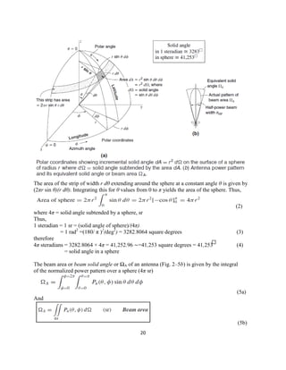 20
The area of the strip of width r dθ extending around the sphere at a constant angle θ is given by
(2πr sin θ)(r dθ). Integrating this for θ values from 0 to π yields the area of the sphere. Thus,
(2)
where 4π = solid angle subtended by a sphere, sr
Thus,
1 steradian = 1 sr = (solid angle of sphere)/(4π)
= 1 rad2
=(180/ π )2
(deg2
) = 3282.8064 square degrees (3)
therefore
4π steradians = 3282.8064 × 4π = 41,252.96 ∼=41,253 square degrees = 41,253 (4)
= solid angle in a sphere
The beam area or beam solid angle or ΩA of an antenna (Fig. 2–5b) is given by the integral
of the normalized power pattern over a sphere (4π sr)
(5a)
And
(5b)
 