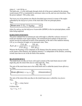 21
where d_ = sin θ dθ dφ, sr.
The beam area _A is the solid angle through which all of the power radiated by the antenna
would stream if P(θ, φ) maintained its maximum value over ΩA and was zero elsewhere. Thus
the power radiated = P(θ, φ) ΩA watts.
The beam area of an antenna can often be described approximately in terms of the angles
subtended by the half-power points of the main lobe in the two principal planes.
Thus,
(6)
where θHP and φHP are the half-power beamwidths (HPBW) in the two principal planes, minor
lobes being neglected.
RADIATION INTENSITY
The power radiated from an antenna per unit solid angle is called the radiation intensity U
(watts per steradian or per square degree). The normalized power pattern of the previous
section can also be expressed in terms of this parameter as the ratio of the radiation intensity
U(θ, φ), as a function of angle, to its maximum value. Thus,
Whereas the Poynting vector S depends on the distance from the antenna (varying inversely
as the square of the distance), the radiation intensity U is independent of the distance, assuming
in both cases that we are in the far field of the antenna.
BEAM EFFICIENCY
The (total) beam area ΩA (or beam solid angle) consists of the main beam area (or solid
angle) ΩM plus the minor-lobe area (or solid angle) Ωm. Thus,
ΩA = ΩM + Ωm
The ratio of the main beam area to the (total) beam area is called the (main) beam efficiency
εM. Thus,
The ratio of the minor-lobe area (Ωm) to the (total) beam area is called the stray factor.
Thus,
It follows that
 