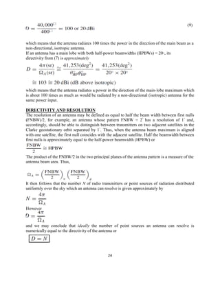 24
(9)
which means that the antenna radiates 100 times the power in the direction of the main beam as a
non-directional, isotropic antenna.
If an antenna has a main lobe with both half-power beamwidths (HPBWs) = 20◦, its
directivity from (7) is approximately
which means that the antenna radiates a power in the direction of the main-lobe maximum which
is about 100 times as much as would be radiated by a non-directional (isotropic) antenna for the
same power input.
DIRECTIVITY AND RESOLUTION
The resolution of an antenna may be defined as equal to half the beam width between first nulls
(FNBW)/2, for example, an antenna whose pattern FNBW = 2◦
has a resolution of 1◦
and,
accordingly, should be able to distinguish between transmitters on two adjacent satellites in the
Clarke geostationary orbit separated by 1◦
. Thus, when the antenna beam maximum is aligned
with one satellite, the first null coincides with the adjacent satellite. Half the beamwidth between
first nulls is approximately equal to the half-power beamwidth (HPBW) or
The product of the FNBW/2 in the two principal planes of the antenna pattern is a measure of the
antenna beam area. Thus,
It then follows that the number N of radio transmitters or point sources of radiation distributed
uniformly over the sky which an antenna can resolve is given approximately by
However
and we may conclude that ideally the number of point sources an antenna can resolve is
numerically equal to the directivity of the antenna or
 