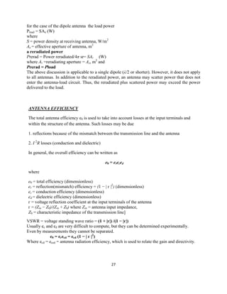 27
for the case of the dipole antenna the load power
Pload = SAe (W)
where
S = power density at receiving antenna, W/m2
Ae = effective aperture of antenna, m2
a reradiated power
Prerad = Power reradiated/4π sr= SAr (W)
where Ar =reradiating aperture = Ae, m2
and
Prerad = Pload
The above discussion is applicable to a single dipole (λ/2 or shorter). However, it does not apply
to all antennas. In addition to the reradiated power, an antenna may scatter power that does not
enter the antenna-load circuit. Thus, the reradiated plus scattered power may exceed the power
delivered to the load.
ANTENNA EFFICIENCY
The total antenna efficiency e0 is used to take into account losses at the input terminals and
within the structure of the antenna. Such losses may be due
1. reflections because of the mismatch between the transmission line and the antenna
2. I 2
R losses (conduction and dielectric)
In general, the overall efficiency can be written as
e0 = ereced
where
e0 = total efficiency (dimensionless)
er = reflection(mismatch) efficiency = (1 − | г |2
) (dimensionless)
ec = conduction efficiency (dimensionless)
ed = dielectric efficiency (dimensionless)
г = voltage reflection coefficient at the input terminals of the antenna
г = (Zin − Z0)/(Zin + Z0) where Zin = antenna input impedance,
Z0 = characteristic impedance of the transmission line]
VSWR = voltage standing wave ratio = (1 + |г|) /(1 − |г|)
Usually ec and ed are very difficult to compute, but they can be determined experimentally.
Even by measurements they cannot be separated.
e0 = erecd = ecd (1 − | г |2
)
Where ecd = eced = antenna radiation efficiency, which is used to relate the gain and directivity.
 