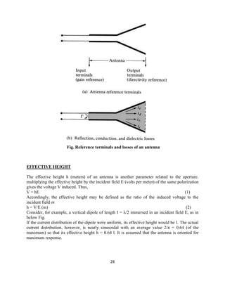 28
Fig. Reference terminals and losses of an antenna
EFFECTIVE HEIGHT
The effective height h (meters) of an antenna is another parameter related to the aperture.
multiplying the effective height by the incident field E (volts per meter) of the same polarization
gives the voltage V induced. Thus,
V = hE (1)
Accordingly, the effective height may be defined as the ratio of the induced voltage to the
incident field or
h = V/E (m) (2)
Consider, for example, a vertical dipole of length l = λ/2 immersed in an incident field E, as in
below Fig.
If the current distribution of the dipole were uniform, its effective height would be l. The actual
current distribution, however, is nearly sinusoidal with an average value 2/π = 0.64 (of the
maximum) so that its effective height h = 0.64 l. It is assumed that the antenna is oriented for
maximum response.
 