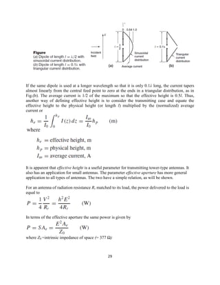 29
If the same dipole is used at a longer wavelength so that it is only 0.1λ long, the current tapers
almost linearly from the central feed point to zero at the ends in a triangular distribution, as in
Fig.(b). The average current is 1/2 of the maximum so that the effective height is 0.5l. Thus,
another way of defining effective height is to consider the transmitting case and equate the
effective height to the physical height (or length l) multiplied by the (normalized) average
current or
It is apparent that effective height is a useful parameter for transmitting tower-type antennas. It
also has an application for small antennas. The parameter effective aperture has more general
application to all types of antennas. The two have a simple relation, as will be shown.
For an antenna of radiation resistance Rr matched to its load, the power delivered to the load is
equal to
In terms of the effective aperture the same power is given by
where Z0 =intrinsic impedance of space (= 377 Ω)
 