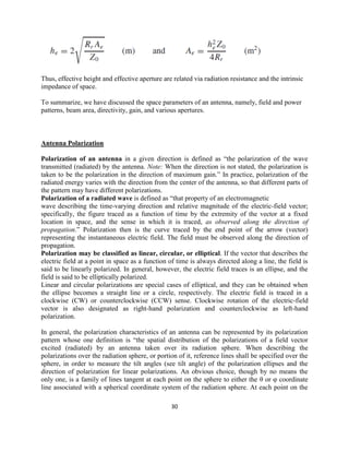 30
Thus, effective height and effective aperture are related via radiation resistance and the intrinsic
impedance of space.
To summarize, we have discussed the space parameters of an antenna, namely, field and power
patterns, beam area, directivity, gain, and various apertures.
Antenna Polarization
Polarization of an antenna in a given direction is defined as ―the polarization of the wave
transmitted (radiated) by the antenna. Note: When the direction is not stated, the polarization is
taken to be the polarization in the direction of maximum gain.‖ In practice, polarization of the
radiated energy varies with the direction from the center of the antenna, so that different parts of
the pattern may have different polarizations.
Polarization of a radiated wave is defined as ―that property of an electromagnetic
wave describing the time-varying direction and relative magnitude of the electric-field vector;
specifically, the figure traced as a function of time by the extremity of the vector at a fixed
location in space, and the sense in which it is traced, as observed along the direction of
propagation.‖ Polarization then is the curve traced by the end point of the arrow (vector)
representing the instantaneous electric field. The field must be observed along the direction of
propagation.
Polarization may be classified as linear, circular, or elliptical. If the vector that describes the
electric field at a point in space as a function of time is always directed along a line, the field is
said to be linearly polarized. In general, however, the electric field traces is an ellipse, and the
field is said to be elliptically polarized.
Linear and circular polarizations are special cases of elliptical, and they can be obtained when
the ellipse becomes a straight line or a circle, respectively. The electric field is traced in a
clockwise (CW) or counterclockwise (CCW) sense. Clockwise rotation of the electric-field
vector is also designated as right-hand polarization and counterclockwise as left-hand
polarization.
In general, the polarization characteristics of an antenna can be represented by its polarization
pattern whose one definition is ―the spatial distribution of the polarizations of a field vector
excited (radiated) by an antenna taken over its radiation sphere. When describing the
polarizations over the radiation sphere, or portion of it, reference lines shall be specified over the
sphere, in order to measure the tilt angles (see tilt angle) of the polarization ellipses and the
direction of polarization for linear polarizations. An obvious choice, though by no means the
only one, is a family of lines tangent at each point on the sphere to either the θ or φ coordinate
line associated with a spherical coordinate system of the radiation sphere. At each point on the
 