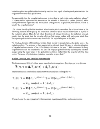 31
radiation sphere the polarization is usually resolved into a pair of orthogonal polarizations, the
co-polarization and cross polarization.
To accomplish this, the co-polarization must be specified at each point on the radiation sphere.‖
―Co-polarization represents the polarization the antenna is intended to radiate (receive) while
cross-polarization represents the polarization orthogonal to a specified polarization, which is
usually the co-polarization.‖
―For certain linearly polarized antennas, it is common practice to define the co polarization in the
following manner: First specify the orientation of the co-polar electric-field vector at a pole of
the radiation sphere. Then, for all other directions of interest (points on the radiation sphere),
require that the angle that the co-polar electric-field vector makes with each great circle line
through the pole remain constant over that circle, the angle being that at the pole.‖
―In practice, the axis of the antenna‘s main beam should be directed along the polar axis of the
radiation sphere. The antenna is then appropriately oriented about this axis to align the direction
of its polarization with that of the defined co-polarization at the pole.‖ ―This manner of defining
co-polarization can be extended to the case of elliptical polarization by defining the constant
angles using the major axes of the polarization ellipses rather than the co-polar electric-field
vector. The sense of polarization (rotation) must also be specified.‖
Linear, Circular, and Elliptical Polarizations
The instantaneous field of a plane wave, traveling in the negative z direction, can be written as
The instantaneous components are related to their complex counterparts by
Where Exo and Eyo are, respectively, the maximum magnitudes of the x and y components.
 